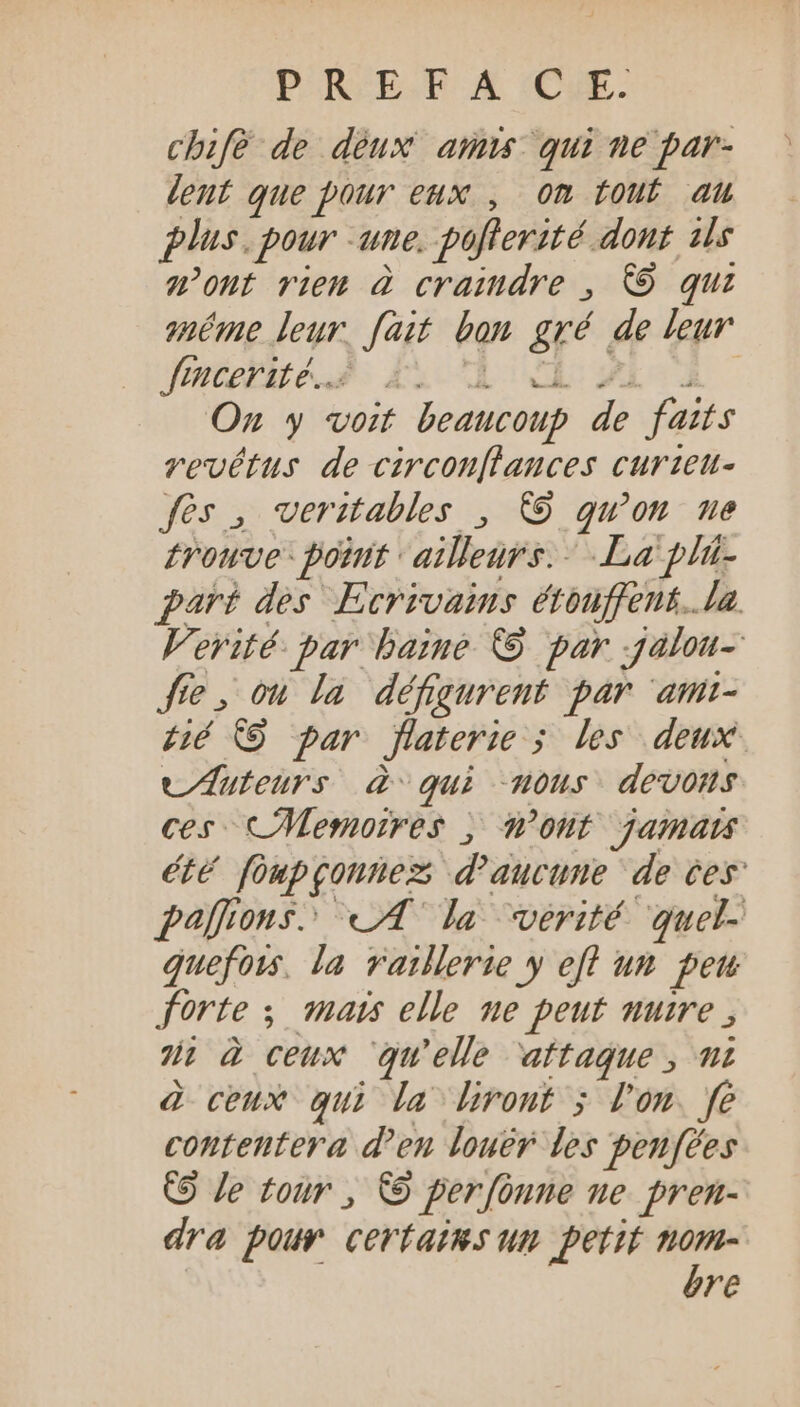 PROES X CE. chifè de deux amis qui ne par- lent que pour eux , om tout au plus. pour -une. poflerité dont 1ls mont rien à craindre , © qui méme leur. fait bon gré de leur Jymcebue i2 A FE i On y voit beaucoup de faits vevétus de circonflances curzeu- fes , veritables , © qu’on ne trouve: point ailleurs. La pli- part des Ecrivains étouffent. la. Verité- par haine © par .jalou- fte, ou la défgurent par ‘ami- Hé © par flaterie ; les deux tuteurs à qui “nous devons ces CMemoires , ont jamais été foupgonnez; d'aucune de ces palfions. LA la verité quel- quefots. la raillerie y efl un penu forte ; mats elle ne peut nuire; Ji à ceux ‘qu'elle attaque , mi à ceux qui la lrout ; l'on. fe contentera d'en louer les peufées © Je tour , © perfonne ne pren- dra pour certains um petit - re