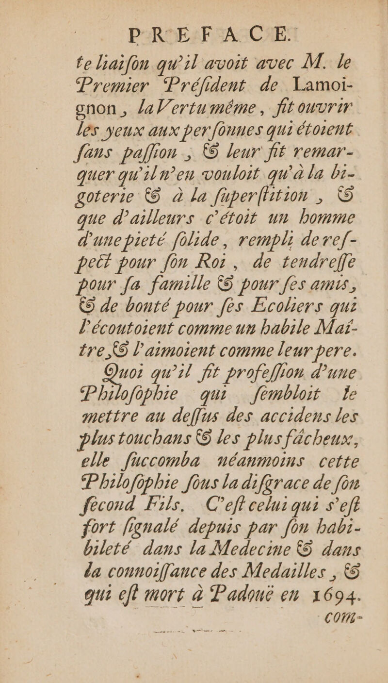 fe liaifón qu^ il avoit avec M. le Premier Préfident de Lamoi- gnon , laWertuméême, fit ouvrir les yeux aux per fonnes qui étorent fans pafion ; © leur fi£ remar- quer qu'il en vouloit qu'à la bi- goterie C$ à la fuperfhition , © que d'ailleurs c'étoit un bomme d'unepieté folide, rempli devef- peit pour fon Roi , de tendreffe pour fa. famille 9 pour fes amu, © de bonté pour fes Ecohers quz l'écoutoieut comme un habile Mar- tre, 9 l'aumoient comme leur pere. Quo: qu'il fit profeffon d'une Philofôphie qui — fembloit [e mettre au deffus des accidens les plus touchans C9 les plusfácbeux, elle füccomba néanmoins cette Philofôphie fous la difarace de fon fécond Fs. C’eft celu: qui s'eft fort [ignalé depuis par fon babi- bileté dans la Medecine &amp; dans da connoiffance des Medailles , €8 qui eft mort à Padouë en 1694. Co-