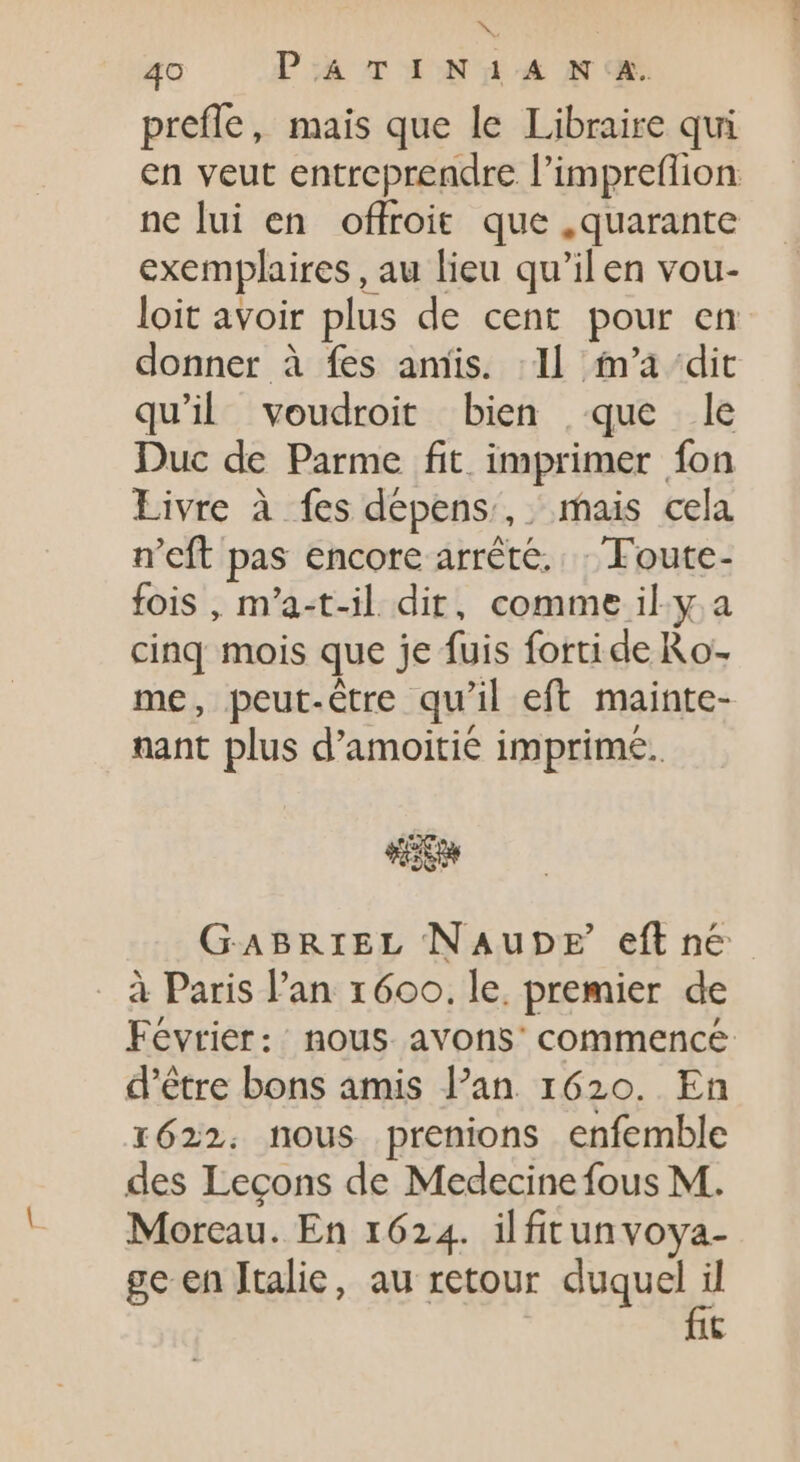 prefle, mais que le Libraire qui ne lui en offroit que , quarante exemplaires , au lieu qu'il en vou- loit avoir plus de cent pour en donner à fes amis. : Il m'a ‘dit qu’il voudroit bien que le Duc de Parme fit imprimer fon Livre à fes dépens, mais cela n'eft pas encore arrêté. Foute- fois , m’a-t-il dit, comme il.y. a cinq mois que je fuis forti de Ro: me, peut-être qu'il eft mainte- nant plus d'amoitié imprime. GABRIEL NAupE eft n&amp; à Paris l'an 1600. le. premier de d’être bons amis l'an. 1620. En 1622. nous prenions enfemble des Lecons de Medecine fous M. Moreau. En 1624. ilfirunvoya- ge en Italie, au retour duquel il fit E