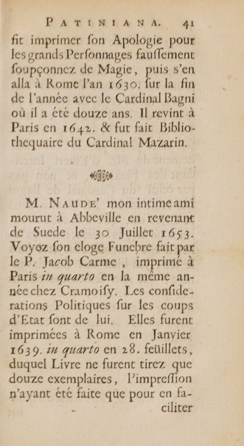 BA TLMEA N À: x fit imprimer fon Apologie pour les grands Perfonnages fauffement foupgonncz de Magie, s s'en alla à Kome l'an 1630. fur la. fin de l'année avec le Cardinal Bagni où il a Cté douze ans. Il revint à Paris en 1642. &amp; fut fait Diblio- thequaire du Cardinal Mazarin. «I2 M. NAupEg mon intime amí mourut à Abbeville en revenant de Suede le 3o Juillet 1653. Voyoz fon cloge Funcbre fait par le P. Jacob Carme , imprime à Paris zz quarto cn la même an- nee chez Cramoify. Les confidc- rations Politiques fur les coups d'Etat font de lui. Elles furent imprimées à Rome en Janvier 1639. zu quarto en 29. feüillets, duquel Livre ne furent tirez que douze exemplaires, l'impreffion n'ayant été faite que pour en fa- TE. ciliter