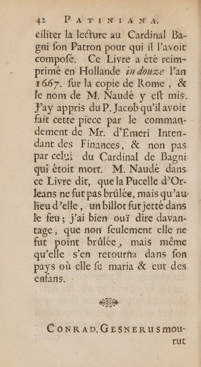 ciliter la leéture au Cardinal Ba- gni fon Patron pour qui il l'avoit compofe. Ce Livre a ete reim- primé en Hollande 7» douze lan 1667. fur la copie de Rome , &amp; le nom de M. Naude y eft mis. Fay appris du P. Jacob qu'il avoit fait cette piece par le comman- : dement de Mr. d'Emeri Inten- dant des Finances, &amp; non pas par celui du Cardinal de Bagni qui étoit mort. M. Naude dans ce Livre dit, quela Pucelle d’Or- Jeans ne fut pas brûlée, mais qu'au: lieu d’elle, unbillot fut jette dans le feu; j'ai bien ouï dire davan- tage, que non feulement elle ne fut point brûlée, mais même qu'elle s'en retourta dans fon pays où elle fe maria &amp; eut des. enfans. - CoNRAD.GESNERUSmoU- rut