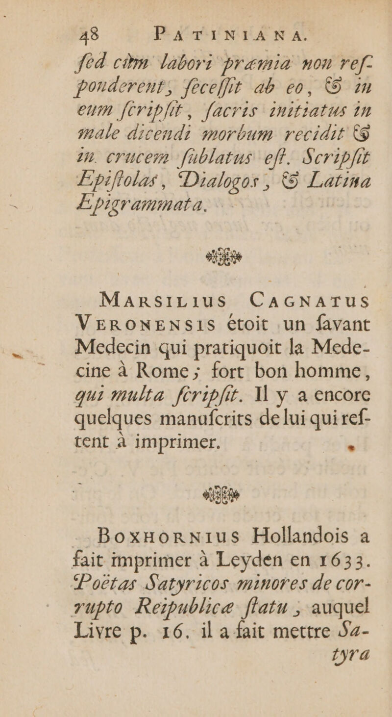 fed cim labori pramia non ref: ponderent, feceffit ab eo, CO zn eum feript, faeris initiatus in quale dicendi morbum. recidit C9 zn). crucem füblatus eff. Scripfit Epiftolas, Dialogos, © Latina Epigrammata. od MansiLius CAGNATUS VERONENSIS étoit un favant Medecin qui pratiquoit la Mede- cine à Rome; fort bon homme, qui multa fériplit. ll y a encore quelques manufcrits delui qui ref- tent à imprimer.  sit -BoxHonNius Hollandois a fait imprimer à Leyden en 1633. Poetas Satyricos minores de cor- vupto Rezpublice flatu , auquel Livre p. 16. il a fait mettre Sz- tyra