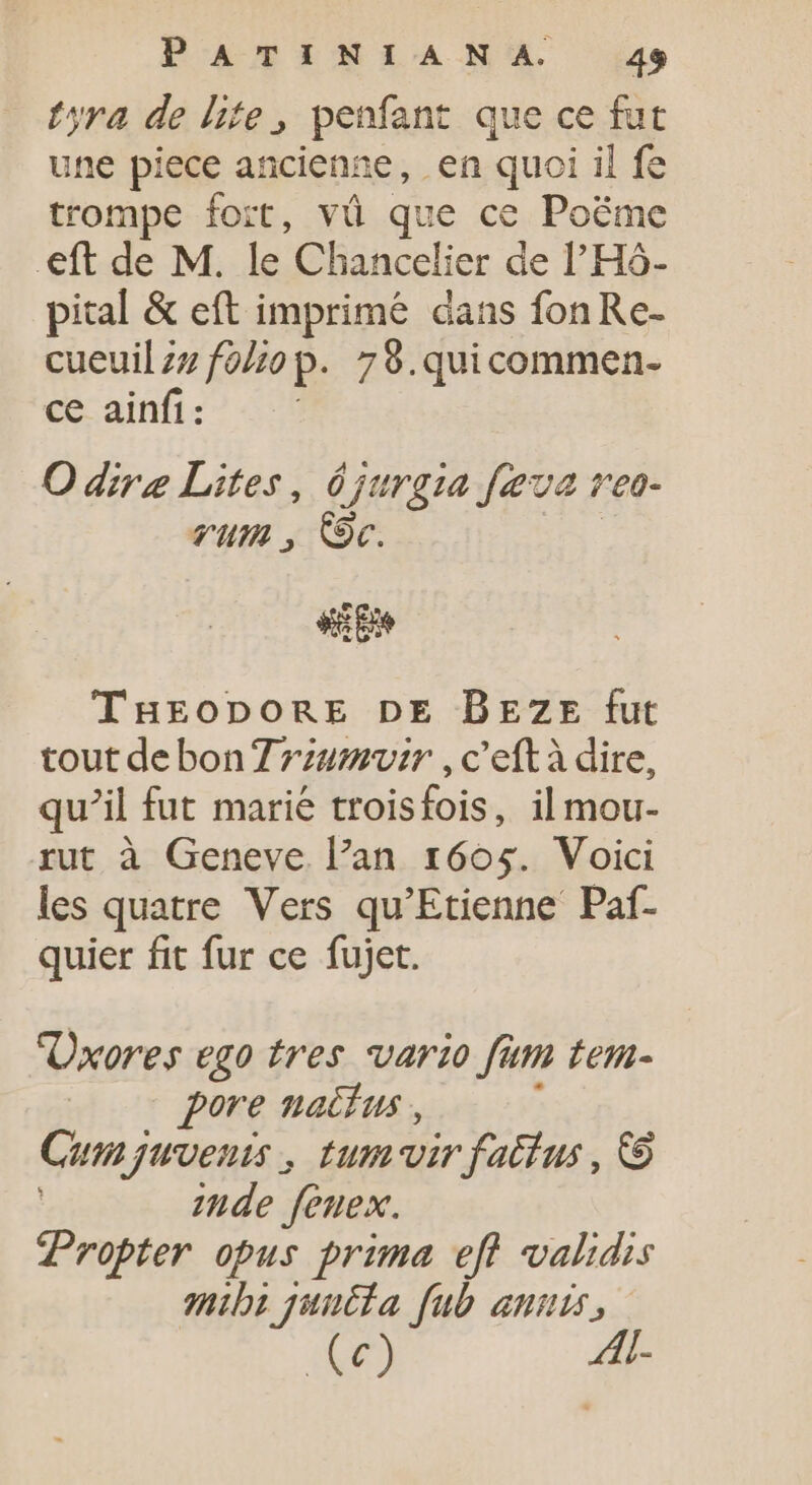 tyra de lite, penfant que ce fut une piece ancienne, en quoi il fe trompe fort, vü que ce Poëme eft de M. le Chancelier de l'Hó- pital &amp; eft imprimé dans fonRe- cueuil zz foliop. 78.quicommen- ce ainfi: O dire Lites, 0 jurgia feva veo- vum , Oc. i THEODORE DE BEZE fut tout debon Zzzumvir , c'eftà dire, qu'il fut marié troisfois, il mou- rut à Geneve. l'an. 1605. Voici les quatre Vers qu'Etienne Paf- quier fit fur ce fujet. Üxores ego tres vario fum tem- | pore nacíus , Cum juvenis , tum-vir fatíus , © zude feuex. Propter opus prima eft validis mibi juutia fub anis, (€) p;