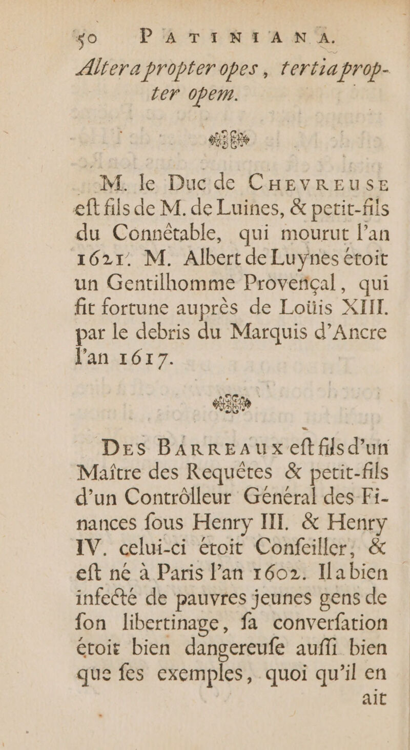 «o PATINIA SN A. Altera propter opes , tertiaprop- ter opem. | s Ee aM. le Duc de CHEVREUSE eft fils de M. de Luines, &amp; petit-fils du Connétable, qui mourut l'an 1621. M. Albert de Luynes étoit un Gentilhomme Proverigal, qui fit fortune auprés de Loüis XIII. par le debris du Marquis d'Ancre l'an 1617. WEM Drs BAnnEAux eftfilsd'un Maître des Requêtes &amp; petit-fils d'un Contrôlleur Genéral des Fi- nances fous Henry III. &amp; Henry IV. celui-ci étoit Confeiller; &amp; eft ne à Paris l'an 1602. Ilabien - infecté de pauvres jeunes gens de fon libertinage, fa converfation étoit bien dangereufe auffi bien que fes exemples, quoi qu'il en | ait