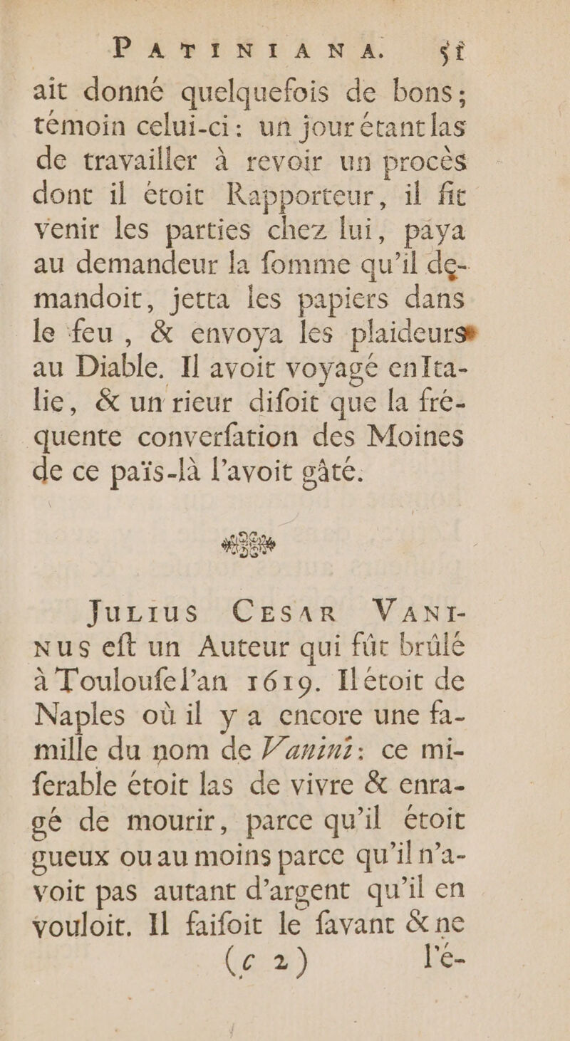 PARISIANX 3f ait donné quelquefois de bons; témoin celui-ci: un jourétantlas de travailler à revoir un procès dont il étoit Rapporteur, il fit venir les parties chez lui, paya au demandeur la fomme qu'il de- mandoit, jetta les papiers dans le feu, &amp; envoya les plaideurse au Diable. Il avoit voyage enlta- lie, &amp; un rieur difoit que la fre- quente converfation des Moines de ce pais-là l'avoit gàte. eG | Junius CEsar VAN: Nus eft un Auteur qui für brülé à T ouloufel'an 1619. Ilétoit de Naples oü il y a encore une fa- mille du nom de 7242: ce mi- ferable étoit las de vivre &amp; enra- cé de mourir, parce qu’il étoit gueux ouau moins parce qu'il n'a- voit pas autant d'argent qu'il en vouloit. Il faifoit le favant &amp;ne (G3) l'e-