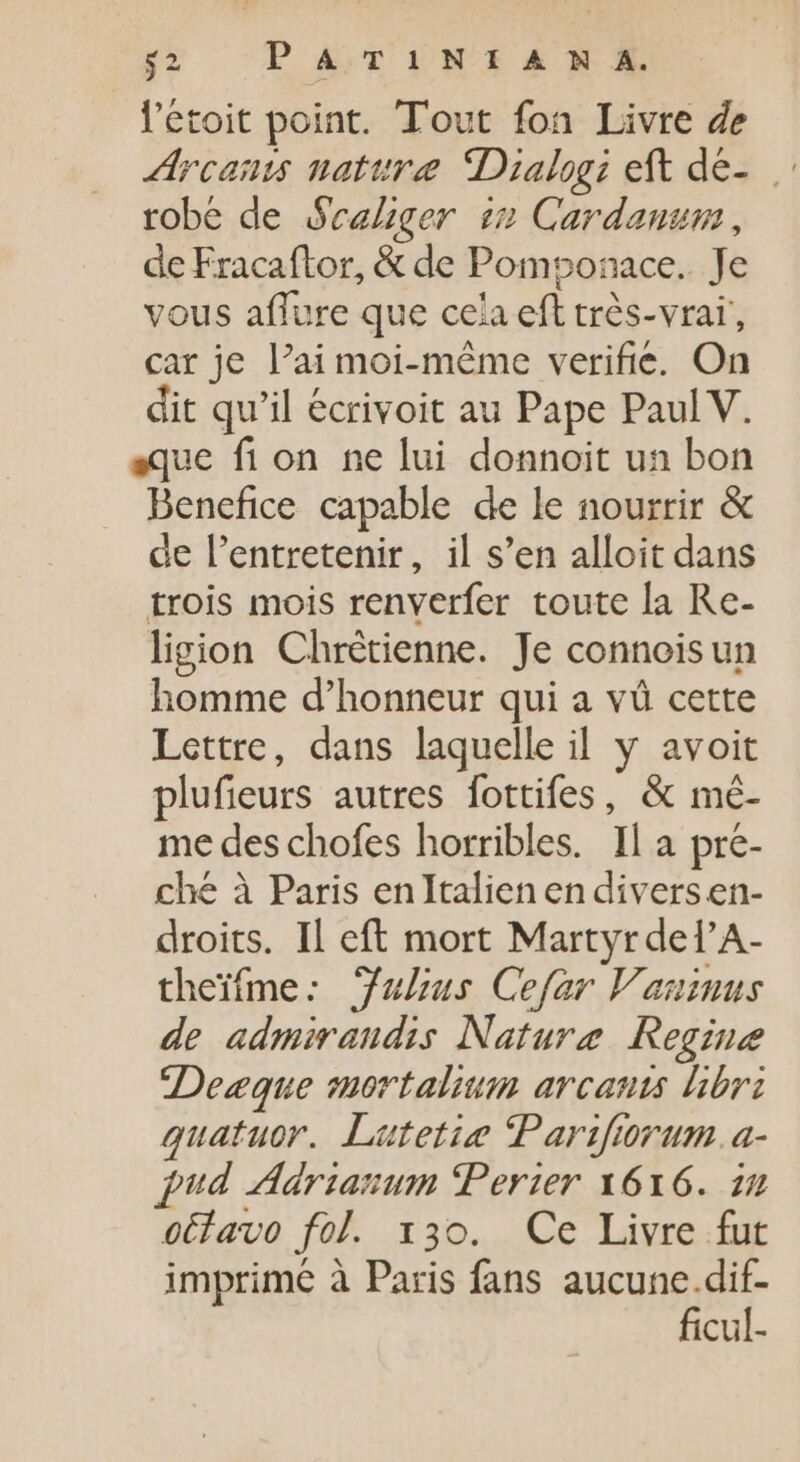 l'etoit point. Tout fon Livre de Arcams nature Dialogi eft dé- robe de Scaliger in Cardanum , de Fracaftor, &amp; de Pomponace.. Je vous aflure que cela eft très-vraï, car je l'ai moi-même verifie. On dit qu'il écrivoit au Pape Paul V. sque fi on ne lui donnoit un bon Benefice capable de le nourrir &amp; de l'entretenir, il s'en alloit dans trois mois renverfer toute la Re- ligion Chrétienne. Je connoisun homme d'honneur qui a và cette Lettre, dans laquelle il y avoit plufieurs autres fottifes, &amp; mé- me des chofes horribles. Il a pre- ché à Paris enItalien en divers en- droits. Il eft mort Martyr del’A- theifme: uLus Cefar Vaninus de admirandis Nature Regine Dezque mortalium arcauts libri quatuor. Lutetie Parifiorum.a- fud Adrianum Perier 1616. in oétavo fol. 130. Ce Livre fut imprime à Paris fans aucune.dif- ficul-