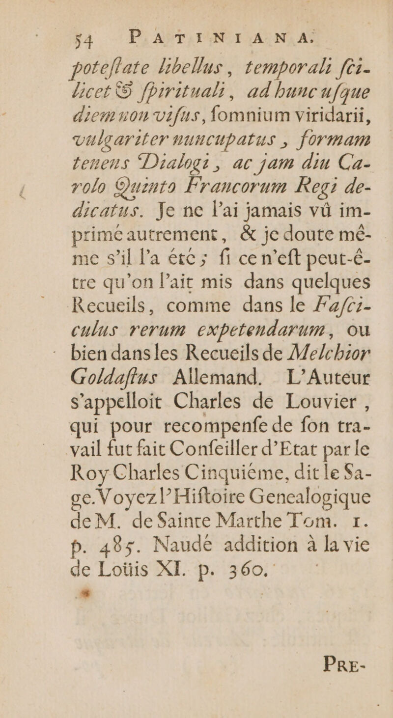 poteflate libellus, temporal fei- licet 9. fprrituali, ad buncufque diem non vifus, fomnium viridarii, vulcariter nuncupatus , formam teneus Dialog? , ac jam diu Ca- volo Quzuto Francorum Keg de- dicatus. Je ne l'ai jamais và im- primeautrement, &amp; je doute mé- me s'il l'a éte ; fi cen'eft peut-é- tre qu'on l'ait mis dans quelques Recueils, comme dans le 72/c;- culus rerum expetendarum, ou - biendansles Recueils de Me/cbzor Goldaftus Allemand. L’Auteur s'appelloit Charles de Louvier , qui pour recompenfe de fon tra- vail fut fait Confeiller d'Etat par le Roy Charles Cinquieme, dit le Sa- e. Voyez Hiftoire Genealogique de M. de Sainre Marthe Tom. 1. p. 495. Naude addition à la vie de Loüis XI. p. 360. * | PRE-