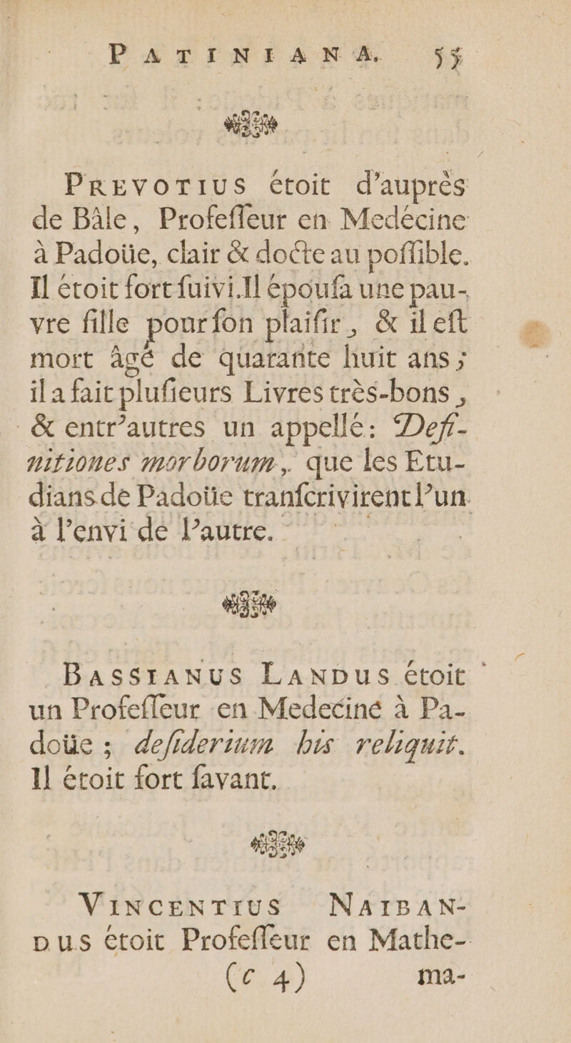 PATINEANS ÿ$ NOR PREVOTIUS étoit d' auprés de Bâle, Profeffeur en Medécine à Padoüe, clair &amp; docte au poffible. Il étoit fortfuivi.Il époufà une pau- vre fille pourfon plaifir, &amp; ileft mort âgé de quarante huit ans; il a fait plufieurs Livres très-bons, &amp; entr’autres un appellé: Def. nitioues morborum, que les Etu- dians de Padoïe tranfcrivirencl'un. à l'envi dé Pautre. - «ase BaAssrANUS LANDus étoit ' un Profefleur en Medecine à Pa- doüe; defiderium bis reliquir. Il étoit fort favant. Acne ViNCENTIUS NAIBAN- pus etoit Profeffeur en Mathe-