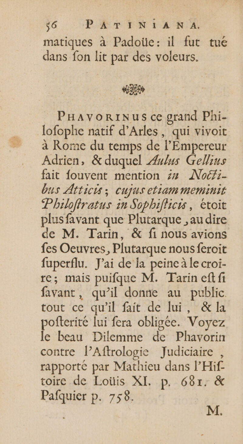 36 PokopTNiIARA matiques à Padoüe: il fut tue dans fon lit par des voleurs. dio PHAVORINUS ce grand Phi- lofophe natif d'Arles, qui vivoit à Rome du temps de l'Empereur Adrien, &amp; duquel Aulus Gellius fait fouvent mention zu ANoéfi- bus Atticis; cujus etiammeminit Philofiratus in Sophifhicis, etoit plus favant que Plutarque , au dire de M. Tarin, &amp; fi nous avions fes Oeuvres, Plutarque nous feroit fuperflu. J'ai de la peine à le croi- re; mais puifque M. Tarin eft fi favant, qu'il donne au public. tout ce qu'il fait de lui, &amp; la pofterite lui fera obligée. Voyez le beau Dilemme de Phavorin contre PAftrologie Judiciaire , rapporté par Mathieu dans l'Hif- toire de Loüis XI. p. 689r. &amp; Pafquier p. 758.