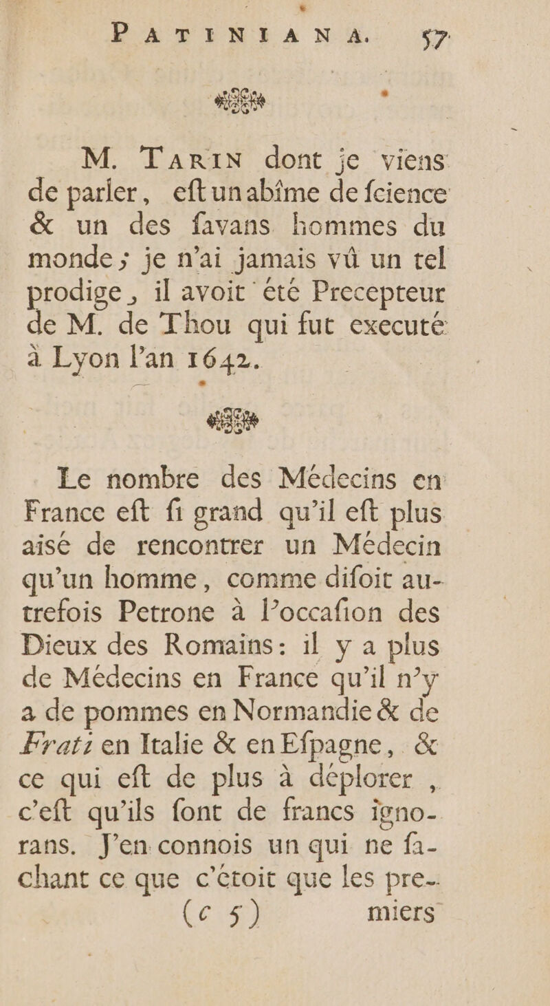 * EàTPINLRANSXS. y L : M. TaRiIN dont je viens de parler, eftunabîme de fcience &amp; un des favans hommes du monde ; je n'ai jamais vû un tel prodige , il avoit ete Precepteur de M. de Thou qui fut execute à Lyon l'an 1642. ego Le nombre des Médecins en France eft fi grand qu'il eft plus aisé de rencontrer un Médecin qu'un homme, comme difoit au- trefois Petrone à l'occafion des Dieux des Romains: il y a plus de Médecins en France qu'il ny a de pommes en Normandie &amp; de Prat; en Italie &amp; en Efpagne, &amp; ce qui eft de plus à déplorer , c'eft qu'ils font de francs igno- rans. J'en connois un qui ne fa- chant ce que c'étoit que les pre. (c 5) miers