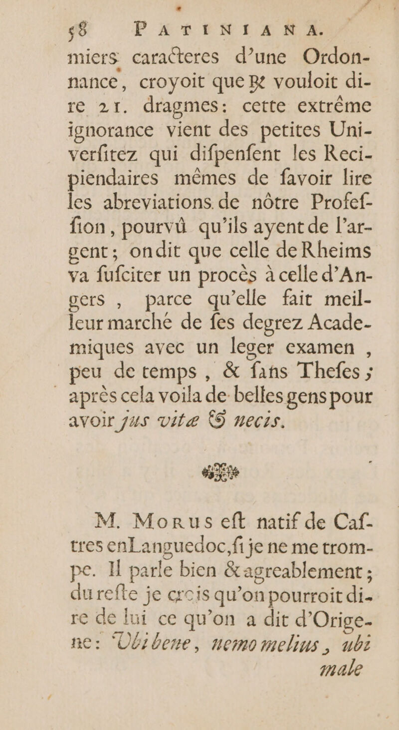 miers caracteres d’une Ordon- nance, croyoit que B? vouloit di- re 21. dragmes: cette extréme ignorance vient des petites Uni- verfitez qui difpenfent les Reci- piendaires mêmes de favoir lire les abreviations de nôtre Profef- fion, pourvû qu'ils ayent de l'ar- gent; ondit que celle deRheims va fufciter un procès à celle d’An- gers , parce qu'elle fait meil- leur marche de fes degrez Acade- miques avec un leger examen , peu de temps , &amp; fans Thefes ; apréscela voila de belles gens pour avoir Jus vite © necis. M. Monus eft natif de Caf- tres enLanguedoc,fi je ne me trom- pe. ll parle bien &amp;agreablement ; durefte je crois qu'on pourroit di. re de lui ce qu'on a dit d'Orige- ne: ‘Obrbene, nemomelius , ubi male