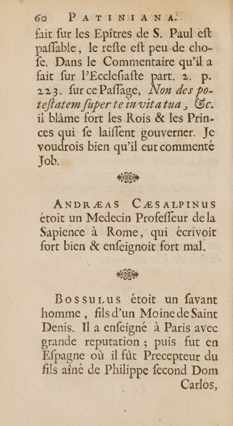 fait fur les Epitres de S. Paul eft paffable, le refte eft peu.de cho- fe. Dans le Commentaire qu'il a fait fur PEcclefiafte part. 2. p. 223. furcePaffage, Non des po- teflatem füper te tn vitatua , Oc. il blàme fort les Rois &amp; les Prin- ces qui fe laiflent gouverner. Je voudrois bien qu'il eut commente Job. ANDRÆAS CZÆSALPINUS etoit un Medecin Profeffeur dela Sapience à Rome, qui écrivoit fort bien &amp; enfeignoit fort mal. OS Bossurus étoit un favant homme, filsd'un Moine de Saint Denis. Il a enfeigné à Paris avec grande reputation ; puis fut en Efpagne où il fût Precepteur du fils aîné de Philippe fecond Dom Carlos,