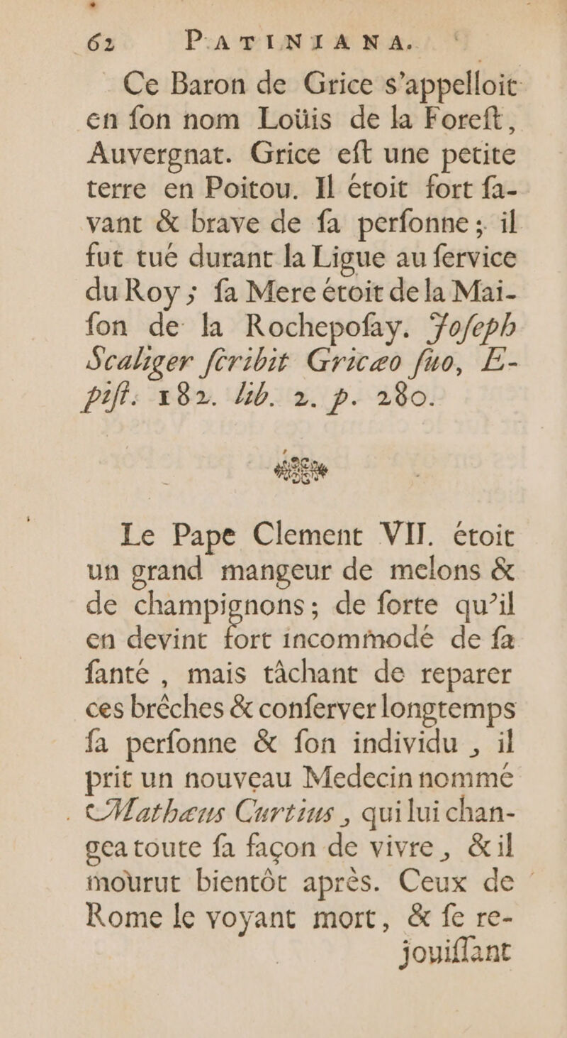 * 62 PATINIAN A. Ce Baron de Grice s’appelloit en fon nom Loüis de la Foreft, Auvergnat. Grice eft une petite terre en Poitou. Il étoit fort fa- vant &amp; brave de fa perfonne; il fut tué durant la Ligue au fervice du Roy ; fa Mereétoit dela Mai- fon de la Rochepofay. Jo/fepb Scaliger feribit Griceo fuo, E- PIÎF: x82. lib. 2. p. 280. uw Le Pape Clement VIT. étoit un grand mangeur de melons &amp; de champignons; de forte qu’il en devint m incommode de fa fanté , mais tâchant de reparer ces bréches &amp; conferver longtemps fa perfonne &amp; fon individu , il prit un nouveau Medecin nomme . CMatheus Curtius , qui lui chan- gea toute fa façon de vivre, &amp;il mourut bientôt aprés. Ceux de - Rome le voyant mort, &amp; fe re- joviffant