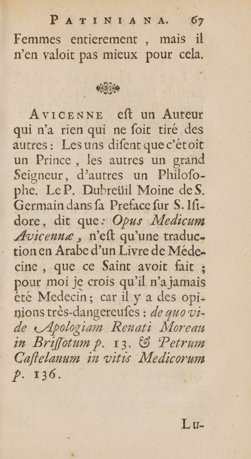 Femmes entierement , mais il n’en valoit pas mieux pour cela. «3 ÁviCENNE eft un Auteur qui n'a rien qui ne foit tiré des autres: Lesuns difent quec'etoit un Prince, les autres un grand Seigneur, d'autres un Philofo- phe. LeP. Dubreüil Moine de S. Germain dans fa Preface fur S. 1f1- dore, dit que: Opus Medicum ÆAvicenne, n'eft qu'une traduc- tionen Arabe d'un Livre de Mede- cine , que ce Saint avoit fait ; pour moi je crois qu'il n'a jamais ete Medecin; car il y a des opi- nions trés-dangereufes : de quo vi. de «dpologiam Renati. Moreau in Brifotum p. x3. © Petrum Caflelanum in vitis Medicorum p.136. EX