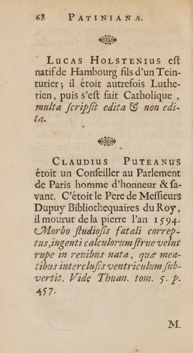 «ge ». Lucas HorsrrNrus eft natif de Hambourg fils d'un T'ein- turier; il étoit autrefois Luthe- rien, puis s’eft fait Catholique , multa fcripfit edita &amp; non edi- La. | . CLaupius PuTEANUS étoit un Confeiller au Parlement de Paris homme d'honneur &amp; fa- vant. C’étoit le Pere de Meffieurs Dupuy Bibliothequaires du Roy, il mourut dela pierre l'an 1594. CMorbo fludiofis fatali correp- tus,ingents calculorum firue velut Tube in venibus nata, qua mea- tibus snterclufis ventriculum fib- verti. Vide Tbuam. tom. 5. p. 457: