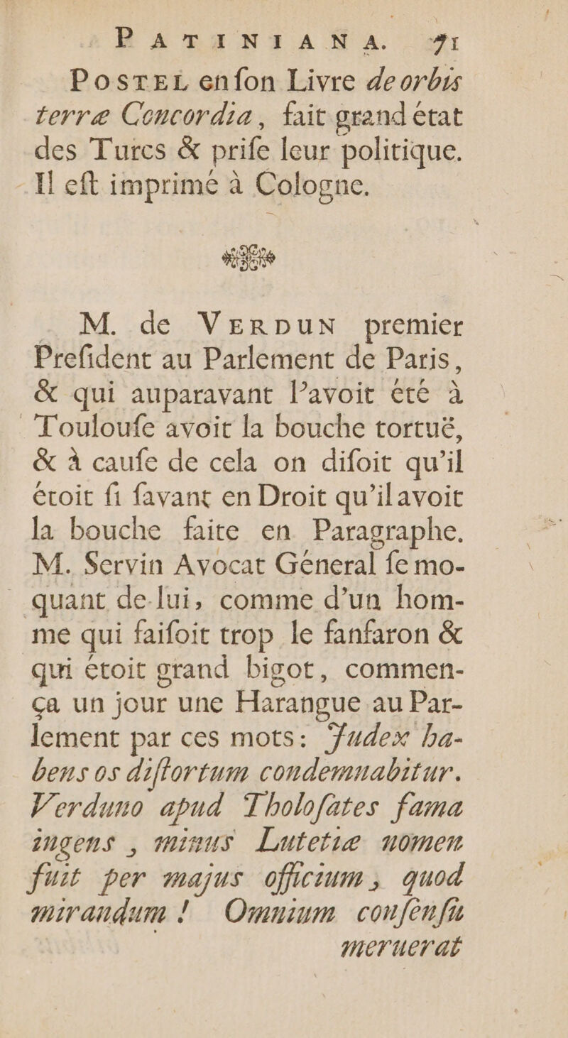 PosrEL enfon Livre deorbis terræ Concordia, fait grand état des Turcs &amp; prife leur politique. - Il eft imprimé à Cologne. . M. de VERDUN premier Prefident au Parlement de Paris, &amp; qui auparavant l'avoit ete à Touloufe avoit la bouche tortuë, &amp; à caufe de cela on difoit qu'il étoit fi favant en Droit qu'ilavoit la bouche faite en. Paragraphe. M. Servin Avocat General fe mo- quant de-lui, comme d'un hom- me qui faifoit trop le fanfaron &amp; qui étoit grand bigot, commen- ça un jour une Harangue au Par- lement par ces mots: Yudex ba- bens os diflortum condemnabitur. Verduno apud Tholofates fama inçens , THaus Lutetue uomen fuit per majus offcium, quod miraudum ! Omnium coufeufu | meruerat