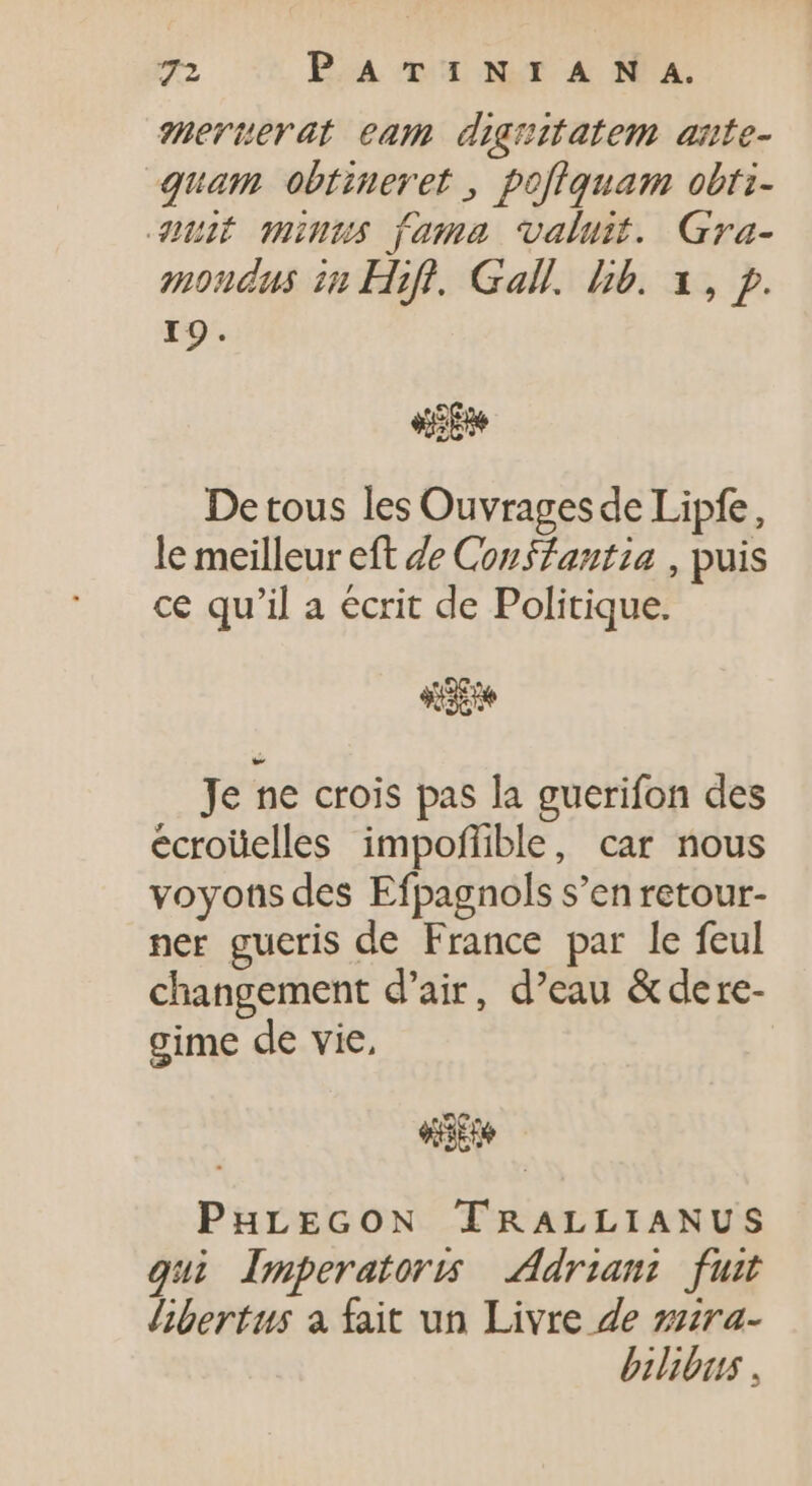 meruerat eam diguitatem ante- quam obtiueret , pofiquam obti- uit munus fama valuit. Gra- moudas in Hifl. Gall. b. x, p. I9. «e De tous les Ouvrages de Lipfe, le meilleur eft de Conffantia , puis ce qu'il a ecrit de Politique. «SE Je ne crois pas la guerifon des ecroüelles impoffible, car nous voyons des Efpagnols s'en retour- ner gueris de France par le feul changement d'air, d'eau &amp;dere- gime de vie, «ene PHLEGON TRALLIANUS qui Imperatoris Adrian: fuit libertus à fait un Livre de zzra- bilibus .