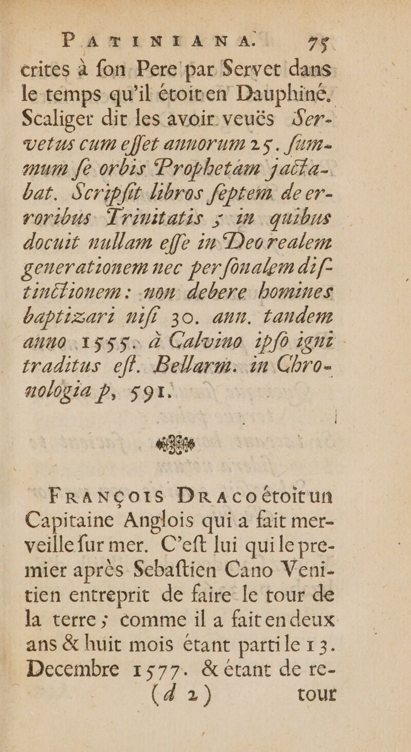 PATINEANSA' ^» crites à fon. Pere par Servet dans le temps qu'il étoicen Dauphiné. Scaliger dit les avoir veués Ser- vetus cum effet annorum2s. fam- num fe orbis Prophetam jatía-. bat. Scripfit libros feptem de er- rorious Trinitatis y: im quibus docuit nullam effe in Deorealem geuerationem nec per fonalpm dif- tinifionem : -non debere bomines baptizari mfi 30. ann. tandem aluo 13555: à Calvino ipfo 1çnt - traditus. eff. Bellarm: in Ghbro- «olia Pp, $91. . FRANCOorS Dn Acoétoitun Capitaine Anglois qui a fait mer- veillefur mer. C'eft lui quile pre- mier après Sebaftien Cano Veni- tien entreprit de faire le tour de la terre; comme il a faitendeux . ans &amp; huit mois étant partile 13. Decembre 1577. &amp;etant de re- (d 2) tour