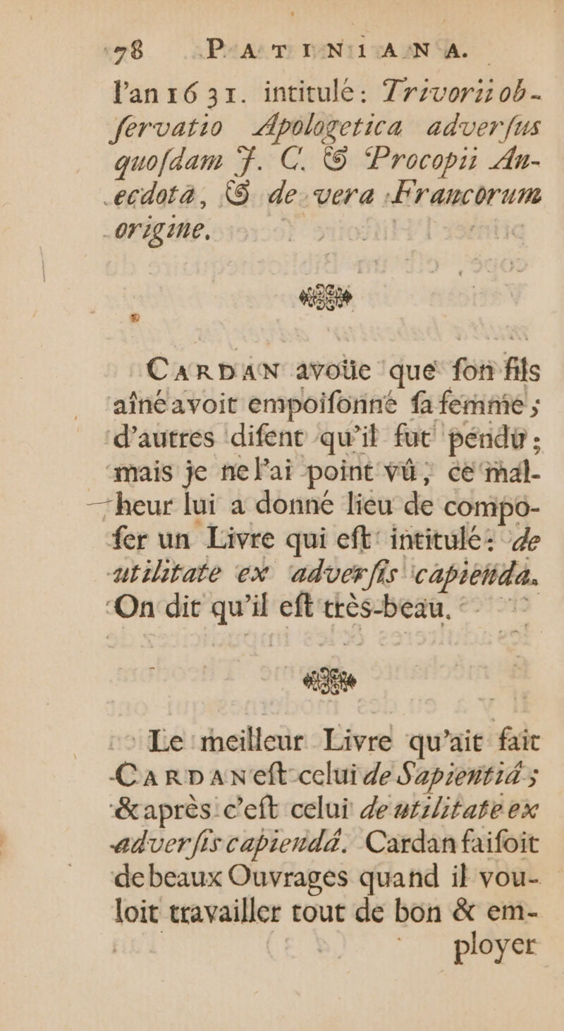 «78 .AP4A:T PENTITAAN TA. Pan 16 31. intitulé: 7zzvorz ob- fervatio Apologetica adverfus quofdam Ÿ. G. © Procopii An- ecdota, X9. de vera :Francorum - origine. | | | 20. on RDAN avolie que fon fils aíneavoit empoifonné fa femnie ; d'autres difent qu'il fut péndü ; mais je nel'ai point và; ce mal- —heur lui a donne lieu de compo- fer un Livre qui eft: intitulé: 4e atilitate ex ‘adverfis capiettida, On dit qu if eft très-beau. © ee Le meilleur Livre qu'ait fait Carpaneft-celuide Sapieutid y &amp;après c'eft celui de utzZitate ex adverfis capieudd. Cardan faifoit debeaux Ouvrages quand il vou- loit travailler tout de bon &amp; em- ployer