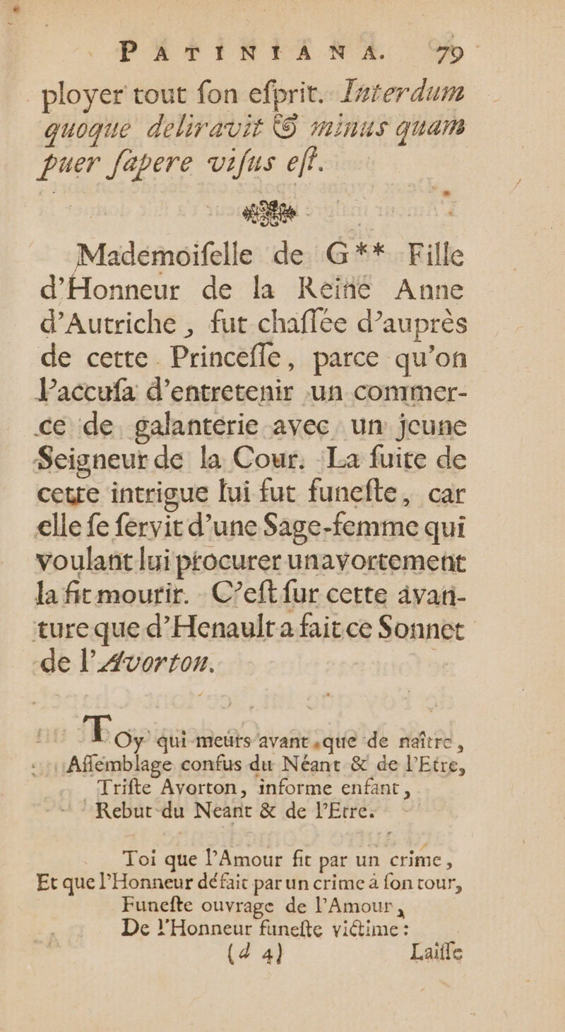 _ployer tout fon efprit.. Zaterdum quoque deliravit © minus quam fuer fapere vifus eff. Mademoifelle de G** Fille d'Honneur de la Reine Anne d'Autriche , fut chaffée d'auprés de cette. Princefle, parce qu'on Paccufa d'entretenir un conimer- ce de galantérie avec. un jeune Seigneur de la Cour. La fuite de cette intrigue lui fut funefte, car elle fe fervit d'une Sage-femme qui voulant lui procurer unavortement la fit mourir. - C'eftfur cette àvan- tureque d'Henaulta faitce Sonnet de l'vortonz. tiu To, qui-meürs avant que de naître, :.:Affémblage confus du Néant &amp; de l'Etre, Trifte Avorton, informe enfant,  Rebut.du Neant &amp; de PEtres - Toi que l'Amour fit par un crime, Et que l'Honneur défait par un crime à fon tour, Funefte ouvrage de l'Amour, De YHonneur funefte viétime : (d 4) Laiffe