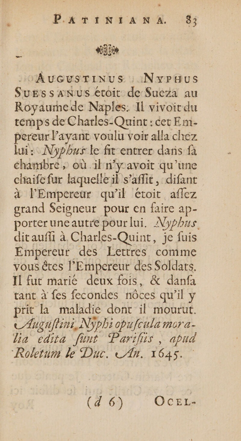 Por TIRIANAX £j «db ^AucvsTINUS | NvPHUS SuEs s ANUS etoit de Sueza au Royaume de Naples. Il vivoirdu temps de Charles-Quint : cet Em- pereurl'ayant voulu voir alla chez lui : Nypous le fit entrer dans fà chambre ; où il n'y-avoit qu'une chaife fur laquelle il s’affit, difant à l'Empereur qu'il étoit aflez LE Seigneur pour en faire ap- porter une autre pour lui. Nypbus. dit auffi à Charles-Quint, je fuis Empereur des Lettres. comme vous êtes ' Empereur des Soldats. Il fut marie deux fois, &amp; danfa tant à fes fecondes nôces qu'il y prit la maladie dont il mourut. vdugufism, Nypli opufcula mora- lia edita füut Parifus , apud Reletum le Duc. «Jn. 1645.