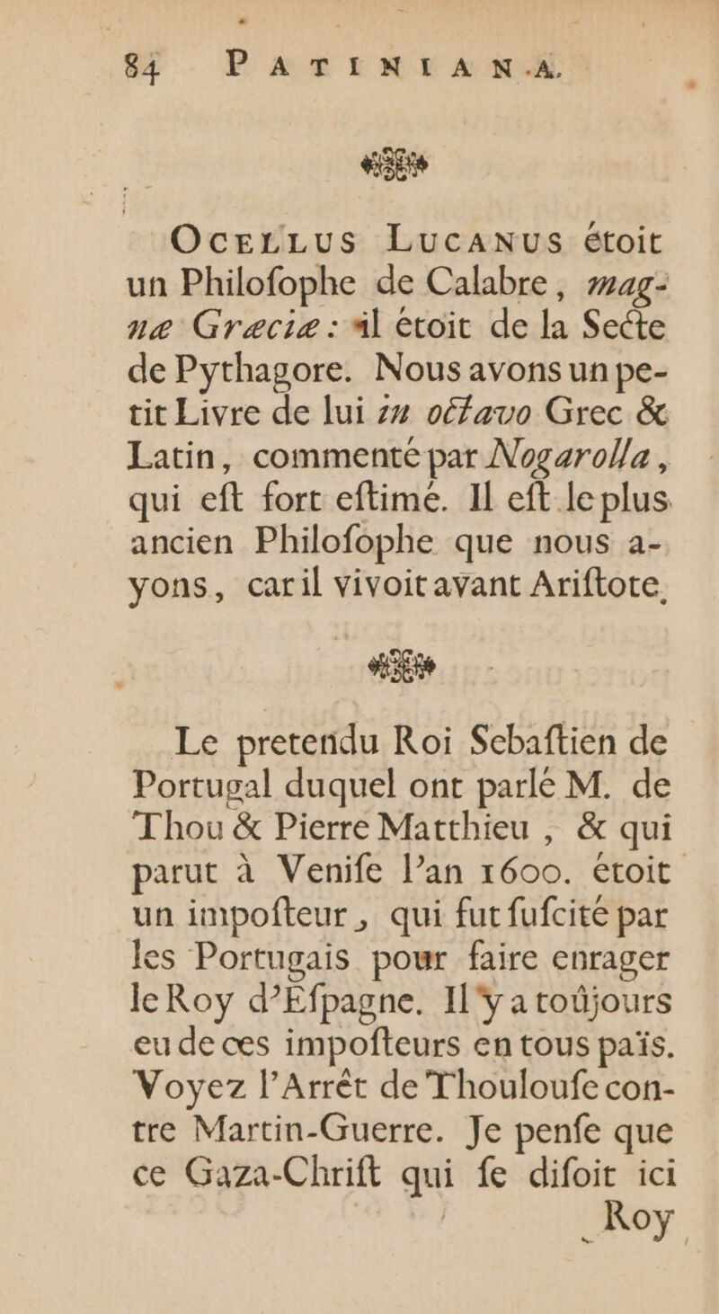 valde Ocrrrtvs LucaANUSs étoit un Philofophe de Calabre, zzag- ne Gracie : al étoit de la Secte de Pythagore. Nous avons un pe- tit Livre de lui zu oéfauo Grec &amp; Latin, commenté par Nogarolla, qui eft fort eftime. Il eft leplus ancien Philofophe que nous a- yons, caril vivoitavant Ariftote, d Le pretetidu Roi Sebaftien de Portugal duquel ont parlé M. de Thou &amp; Pierre Matthieu , &amp; qui parut à Venife l'an 1600. étoit un impofteur , qui fut fufcite par les Portugais pour faire enrager le Roy d?Efpagne. Il'y atoüjours eu de ces impofteurs en tous pais. Voyez l'Arrét de Thouloufe con- tre Martin-Guerre. Je penfe que ce Gaza-Chrift qui fe difoit ici TP . Roy