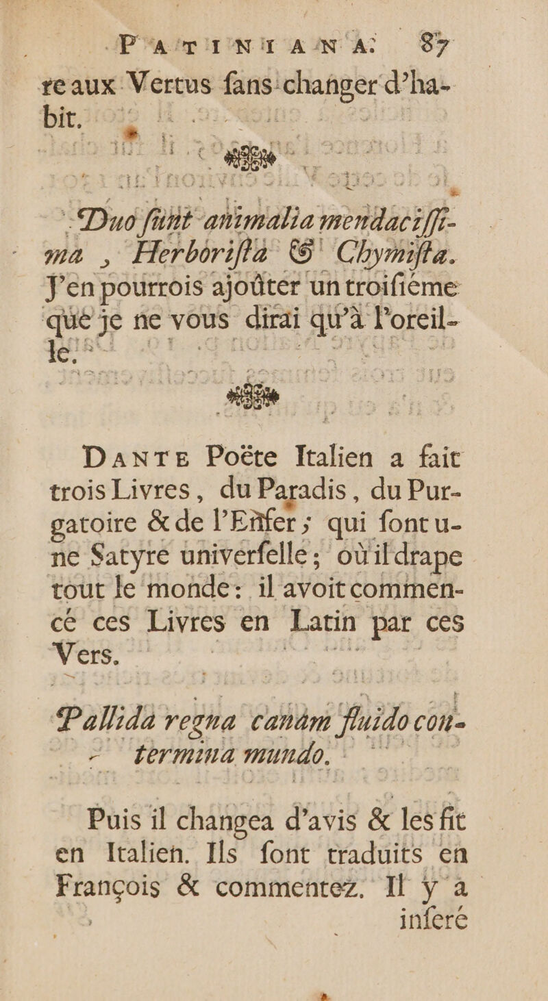 reaux Vertus fans igi cci v d bit. HE LE: t 3 f E 355 VF : r 2 £ 2132 * p AE he mb , Herborifla © Chbymifla. Te en pourrois ajoûter un troifieme que je ne vous dirai quà l'oreil- le ! E. DanrTe Poëte Italien a fait trois Livres, du Paradis, du Pur- gatoire &amp; de l'Enfer ; qui font u- ne Satyre univerfelle; oùildrape tout le monde: il avoit commen- cé ces Livres en Latin par ces Vets. Pallida : vega canám bi fuo. CO - P termina mundo, 5 Puis il changea d'avis &amp; les fit en Italien. Ils font traduits en François &amp; commentez. Il ÿ à ; infere