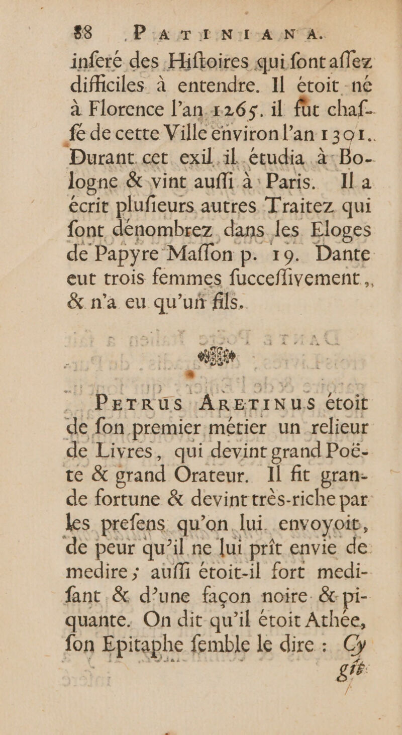 inferé des Hifloires qui font aflez difficiles. à entendre. IL étoit né à Florence l’an.1265. il füt chaf- fe de cette Ville environ l’an 1301. Durant cet exil il étudia à: Bo- logne &amp; vint aufli à Paris. lla ecrit plufi leurs autres Traitez qui font dénombrez dans les. Eloges de Papyre Maffon p. 19. Dante eut trois femmes fucceffivement ,, &amp; n'a eu qu’un fils. eie . PETRUS ARETINUS étoit de fon premier métier un relieur de Livres, qui devint grand Poë- te &amp; grand Orateur. Il fit gran- de fortune &amp; devint très-riche par les prefens. qu'on. lui. envoyoit, de peur qu'il ne lui prit envie de medire; auffi étoit-il fort medi- fant &amp; d’une façon noire. &amp; pi- quante. On dit qu'il étoit Ne fon Epitaphe femble le dire : P4