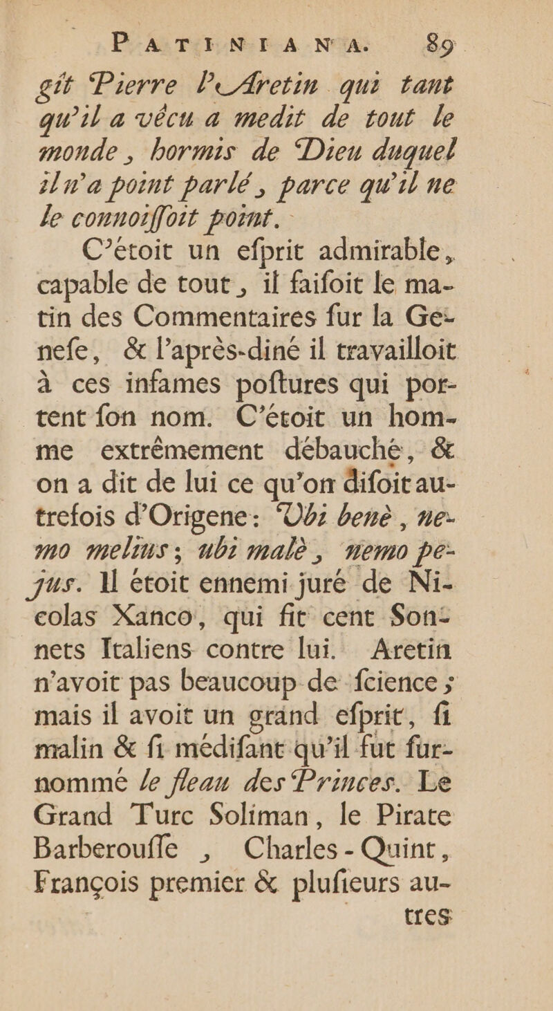 git Pierre. PeAretin qui tant qu’il a vécu a medit de tout le monde , bormis de “Dieu duquel ina point parlé, parce qu'il ne Je connoiffoit point. - C'étoit un efprit admirable, capable de tout , il faifoit le ma- tin des Commentaires fur la Ge- nefe, &amp; l’après-diné il travailloit à ces infames poftures qui por- tent fon nom. C'étoit un hom- me extrémement débauche, &amp; on a dit de lui ce qu'on difoitau- trefois d'Origene: 'OU: bene , ne. no melins ; ubi male, memo pe- jus. Il étoit ennemi juré de Ni- colas Xanco, qui fit cent Son- nets Italiens contre lui. Aretin n'avoit pas beaucoup de fcience ; mais il avoit un grand efprit, fi malin &amp; fi medifant qu'il fut fur- nomme /e fleau des Princes. Le Grand Turc Soliman, le Pirate Barberouffe , Charles - Quint, François premier &amp; plufieurs au- tres