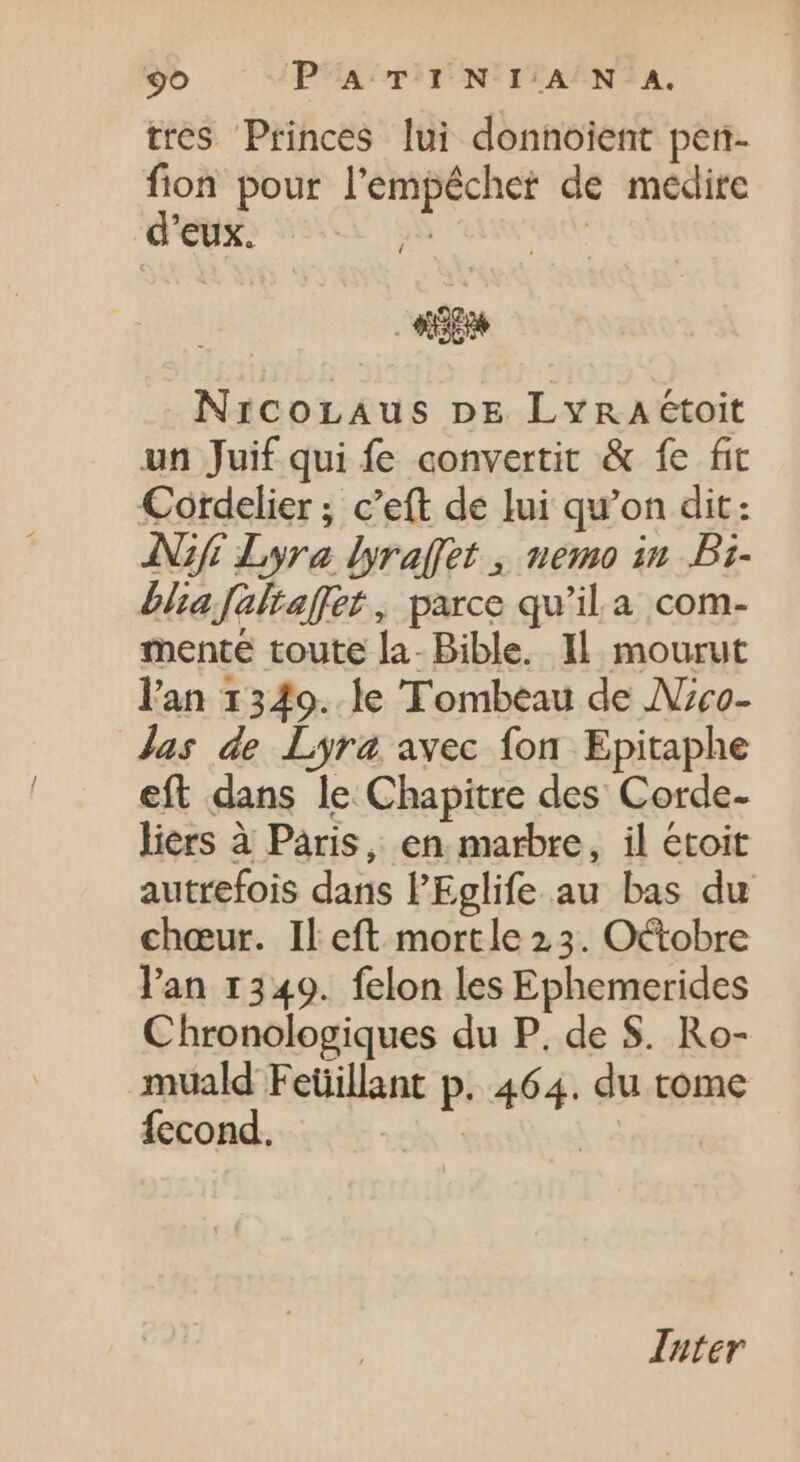 tres Princes lui donnoient pen- fion pour l'empêcher de medire d'eux. , ^ í Nricornaus DE LyraA étoit un Juif qui fe convertit &amp; fe fit Cordelier ; c'eft de lui qu'on dit: ANGE Lyra lyraffet , nemo in Bi- bita Jaltaffet , parce qu'il. a com- mente toute la- Bible. Il. mourut l'an 1349. le Tombeau de Jzco- Jas de Lyra avec fon Epitaphe eft dans le Chapitre des Corde- liers à Paris, en marbre, il etoit autrefois dans l'Eglife.au bas du chœur. Il eft. mortle 23. Octobre l'an 1349. felon les Ephemerides Chronologiques du P. de $. Ro- muald Feüillant p. 464. du tome fecond. x | Inter