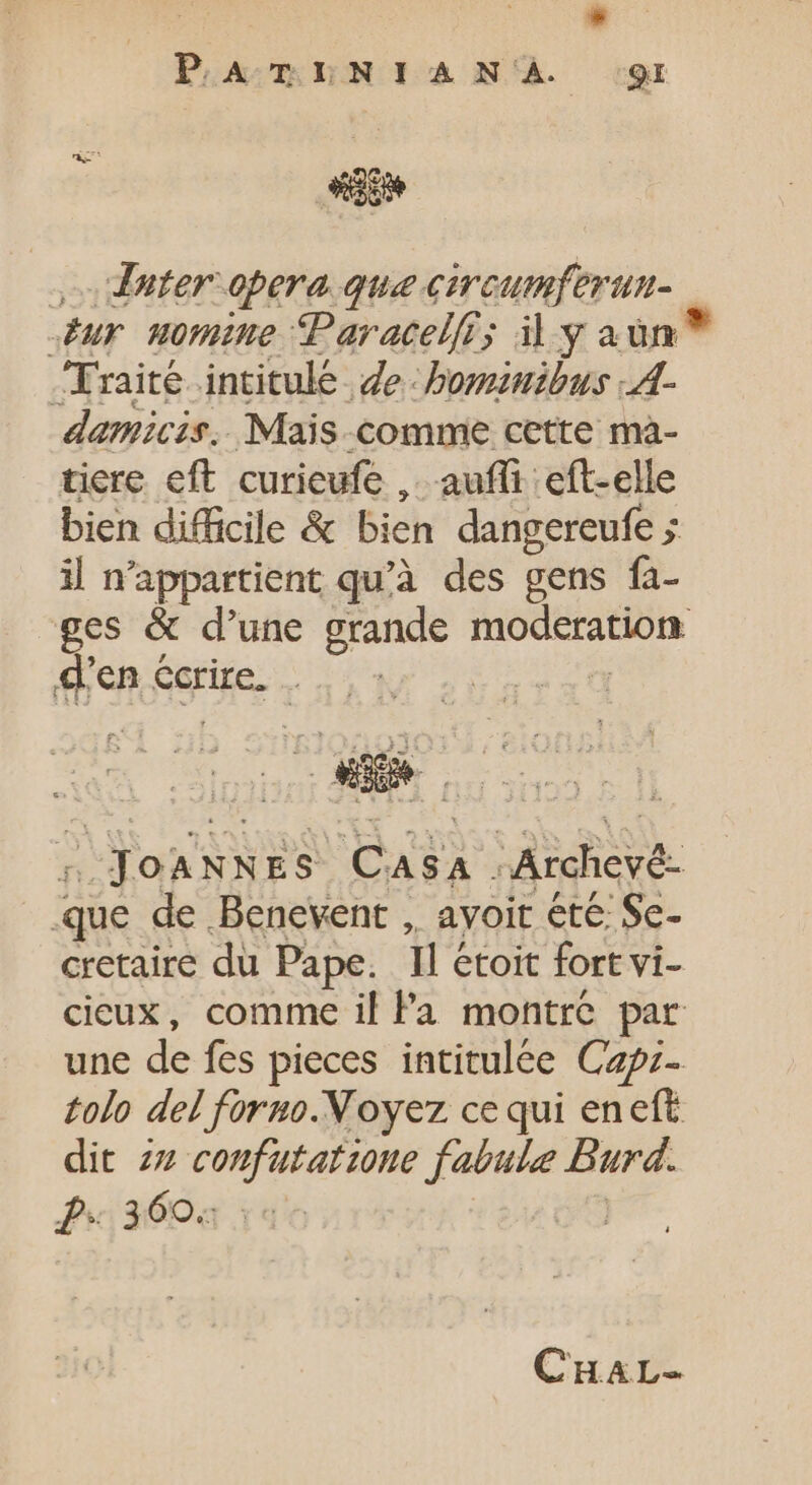 , dater opera que circumferun- sur momine Paracelfi; il y aun Traité intitulé | de - bominibus -A- damicis. Mais comme cette ma- tiere eft curieufe , auffi eft-elle bien difficile &amp; bien dangereufe ; il n'appartient qu'à des gens fa- ges &amp; d'une grande He d'en écrire. se A US pa Archeyé- que de Benevent , ayoit été Se- cretaire du Pape. 11 étoit fort vi- cieux, comme il Pa montre par une de fes pieces intitulée Capz- tolo del forno.Noyez ce qui eneft dit zz confutafione fabule Burd. P 360.: CHAT