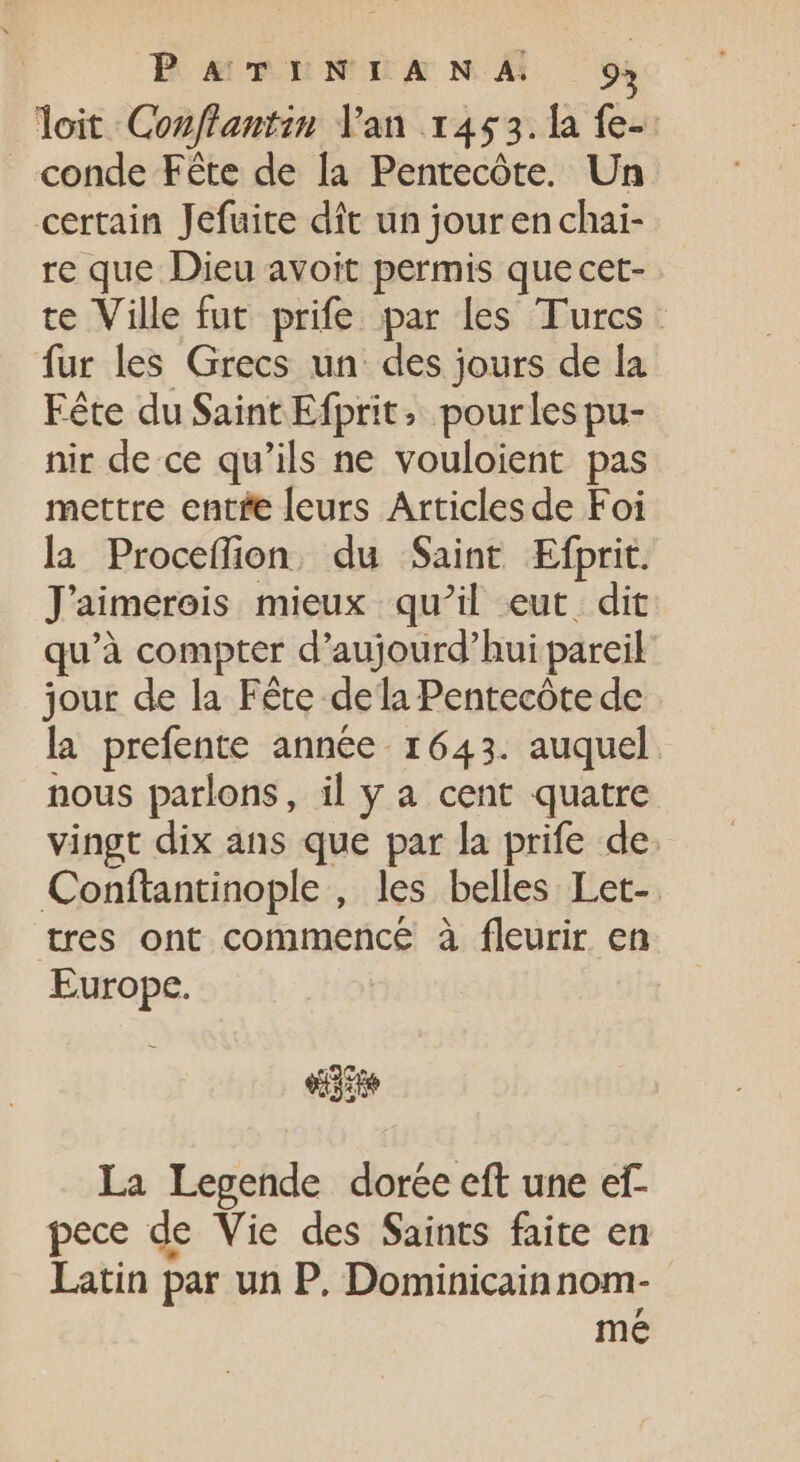 PaavTuNULANÀA 9: Toit Conflantin Van 1453. la fe-: conde Fête de la Pentecôte. Un certain Jefuite dit un jouren chai- re que Dieu avoit permis que cet- te Ville fut prife par les Turcs. fur les Grecs un des jours de la Fête du Saint Efprit, pourles pu- nir de ce qu'ils ne vouloient pas mettre entée leurs Articles de Foi la Proceflion du Saint Efprit. Jaimereis mieux qu'il eut. dit qu'à compter d'aujourd'hui pareil jour de la Féte dela Pentecóte de la prefente année 1643. auquel nous parlons, il y a cent quatre vingt dix ans que par la prife de Conftantinople , les belles Let- tres ont commence à fleurir en Europe. ede La Legende dorée eft une ef- pece de Vie des Saints faite en Latin par un P. Dominicain nom- me