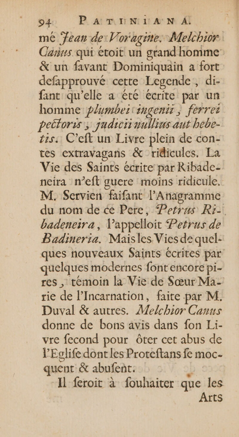 me Jean de: Voragine. Melchior. Caius qui étoit un grand homme: &amp; un favant Dominiquain a fort defapprouvé cette Legende, di- fant qu'elle a été écrite par un homme gZusbezzngeniz , ferrei pectoris ; jyudun nullius aut bebe- £25. C'eft un Livre plein de con- tes extravagans &amp; ridicules. La Vie des Saints écrite par Ribade-- neira n’eft guere moins ridicule. M. Servien faifant l'Anagramme du nom de ce Pere, Petrus Ri- badeneira , Vappelloit Petrus de Badineria. Maisles Vies de quel- ques nouveaux Saints écrites par quelques modernes font encore pi- res , temoin la Vie de Sœur Ma- rie de l'Incarnation, faite par M. Duval &amp; autres. Melchior Canus donne de bons avis dans fon Li- vre fecond pour ôter cet abus de VEglife dont les Proteftans fe moc- quent &amp; abufent. J Il feroit à fouhaiter que les Arts