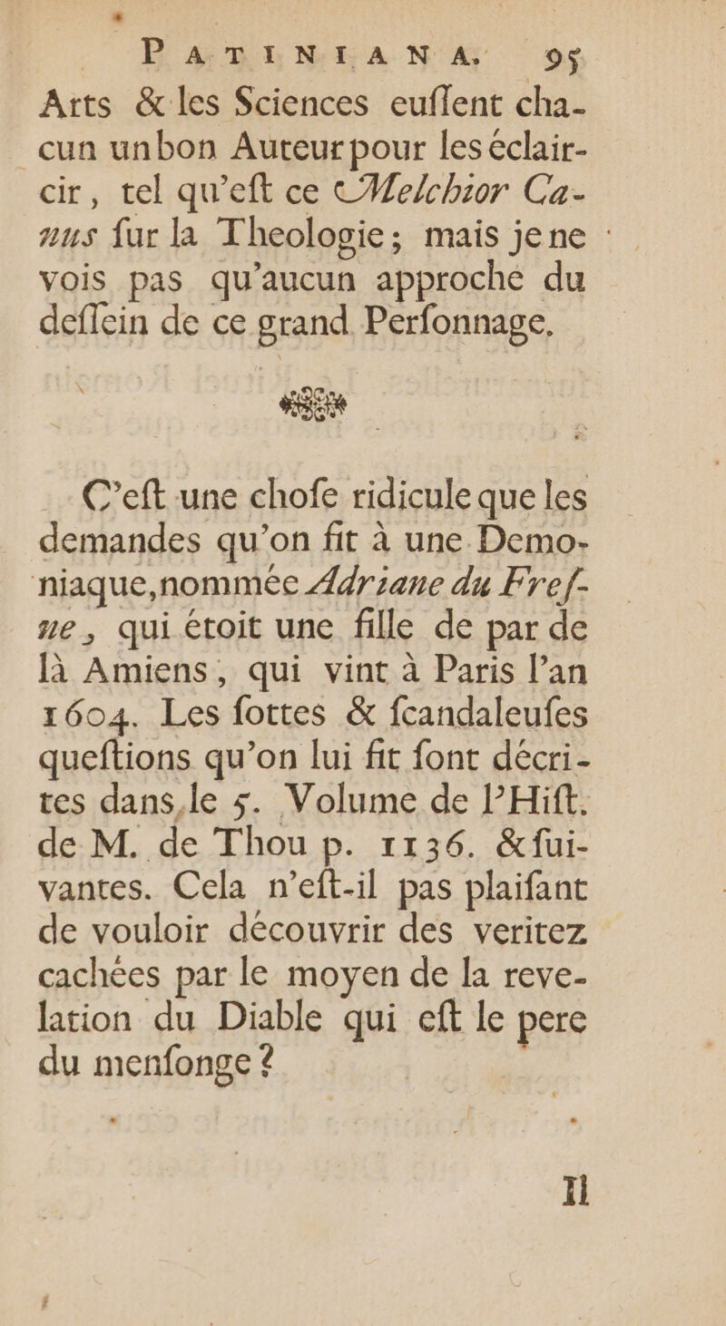 ^BonbhbLwhANA 9$ Arts &amp; les Sciences euflent cha- cun unbon Auteur pour leseclair- cir, tel qu'eft ce CHelchior Ca- aus fur la Theologie; mais jene : vois pas qu'aucun approche du deflein de ce grand Perfonnage. ue C'eft une chofe ridicule que les demandes qu’on fit à une Demo- niaque,nommée Ariane du Fref- ze, qui étoit une fille de par de là Amiens, qui vint à Paris l'an 1604. Les fottes &amp; fcandaleufes queftions qu'on lui fit font décri- tes dans,le 5. Volume de PHift. de M. de Thou p. 1136. &amp;fui- vantes. Cela n’eft-il pas plaifant de vouloir découvrir des veritez cachées par le moyen de la reve- lation du Diable qui cft le pere du menfonge ? Hi