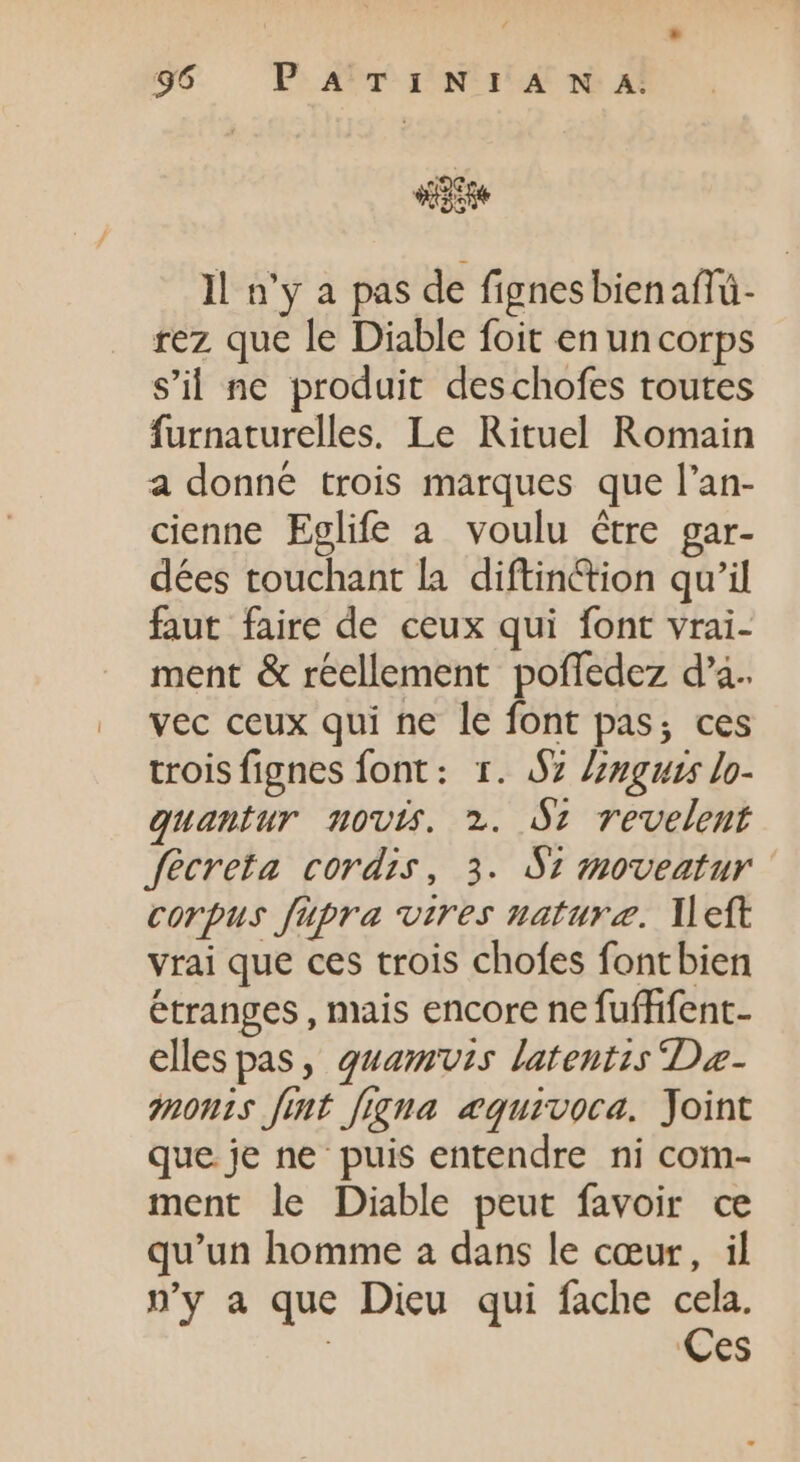 sg Il n'y a pas de fignesbienafTü- rez que le Diable foit enuncorps s'il ne produit deschofes toutes furnaturelles. Le Rituel Romain a donne trois marques que l'an- cienne Eglife a voulu être gar- dées touchant la diftinction qu'il faut faire de ceux qui font vrai- ment &amp; réellement poffedez da. vec ceux qui ne le font pas; ces troisfignes font: 1. $7 Znguss lo- quantur novis. 2. 91 revelent fecreta cordis, 3. S2 moveatur corpus füpra vires naturæ. left vrai que ces trois chofes fontbien étranges, mais encore ne fuffifent- elles pas, quamuvzs latentis Dae- monts fit figna æquivoca. Joint que je ne puis entendre ni com- ment le Diable peut favoir ce qu'un homme a dans le cœur, il n’y a que Dieu qui fache cela. | Ces