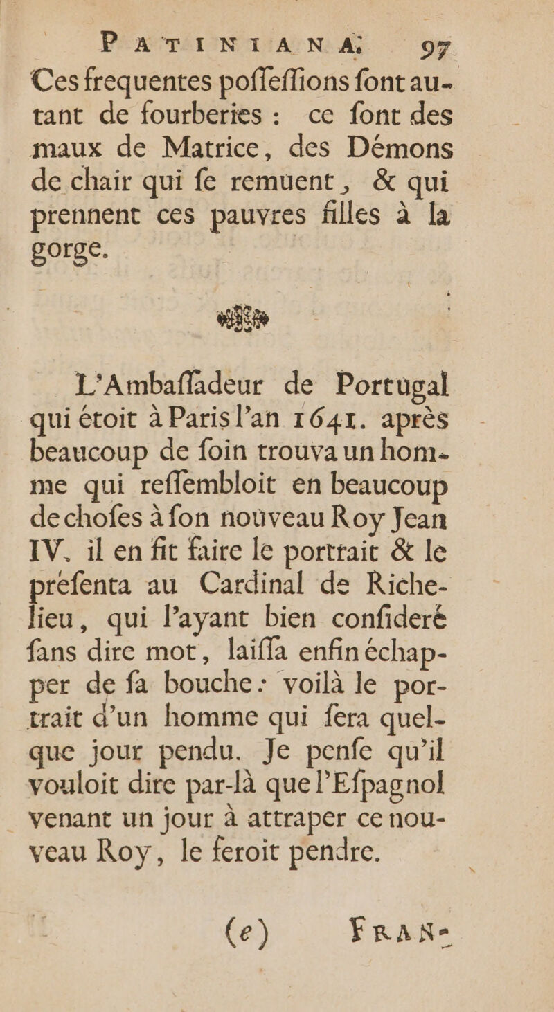 Ces frequentes poffeffions font au- tant de fourberies : ce font des maux de Matrice, des Démons de chair qui fe remuent, &amp; qui prennent ces pauvres files à la go ge. | «io L'Ambaffadeur de Portugal qui étoit à Parisl'an 1641. après beaucoup de foin trouva un hom- me qui reffembloit en beaucoup dechofes àfon nouveau Roy Jean IV. il en fit faire le porttait &amp; le prefenta au Cardinal de Riche- lieu, qui l'ayant bien confidere fans dire mot, laiffa enfin échap- per de fa bouche: voilà le por- trait d'un. homme qui fera quel- que jour pendu. Je penfe qu'il vouloit dire par-là que l'Efpagnol . venant un jour à attraper ce nou- veau Roy, le feroit pendre. (e) FRAN