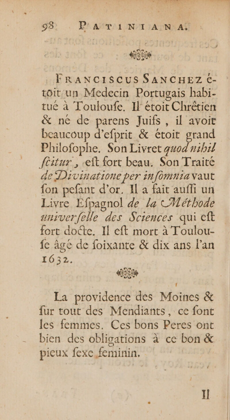 FRANCISCUS SANCHEZ €- toit'un Medecin Portugais habi- tué à Touloufe. Il étoit Chrétien &amp; né de parens Juifs, il avoit beaucoup d'efprit &amp; étoit grand Philofophe. Son Livret quod nzbz fitr. , elt fort beau. Son Traite de Divinatione per infomnzia vaut fon pefant d'or. Il a fait auffi un Livre Efpagnol de /z CMéthode unurverfelle des Sciences qui eft fort docte. Il eft mort à Toulou- fe âgé de foixante &amp; dix ans l'an 1632. L| La providence des Moines &amp; fur tout des Mendiants, ce font les femmes. Ces bons Peres ont bien des obligations à ce bon &amp; picux fexe feminin. | I