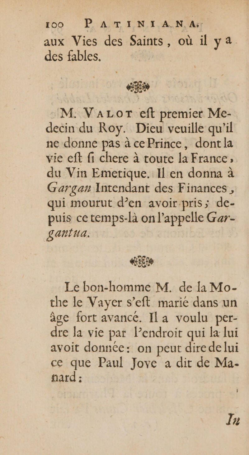 aux Vies des Saints, où il ya des fables. «cae M. VALOT eft premier Me- decin du Roy. Dieu veuille qu'il ne donne pas à cePrince, dontla vie eft fi chere à toute la France, du Vin Emetique. Il en donna à Gargan Yntendant des Finances , qui mourut d'en avoir. pris; de- puis ce temps-là onl'appelle Gar- gantua. «pe Le bon-homme M. de la Mo- the le Vayer s’eft marie dans un àge fort avance. Ila voulu per- dre la vie par l'endroit qui la lui avoit donnée: on peut direde lui ce que Paul Jove a dit de Ma- fard : Inu