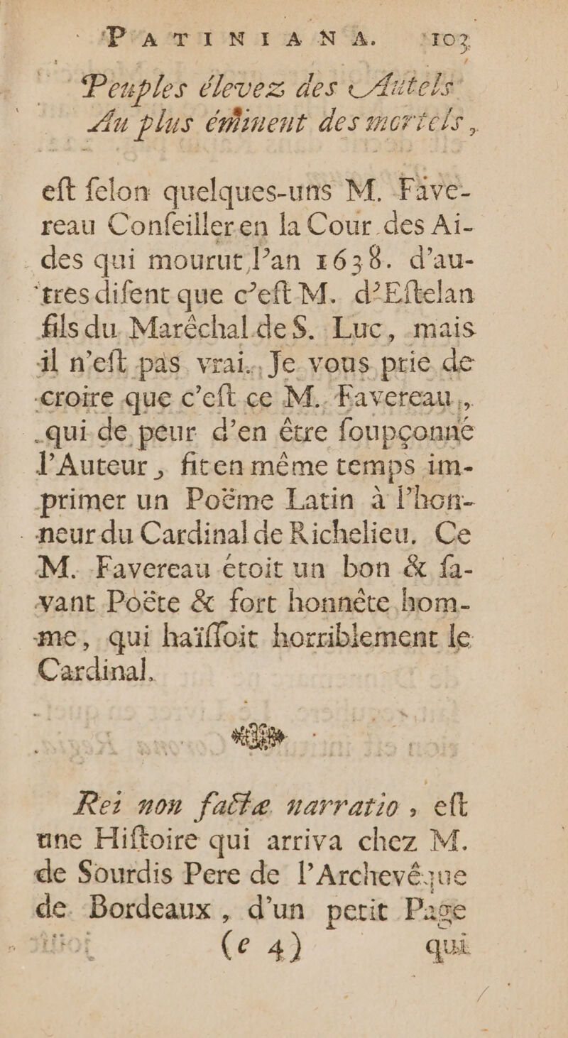 | Penples élevez des CAitelis: eu plus éminent des t mori Tels, eft felon quelques-uns M. Five- reau Confeilleren la Cour des Ai- . des qui mourut l'an 1636. d'au- 'tres difent que c'eft M. d’Eftelan fils du Maréchal.de S. Luc, mais il n'eft pas. vrai. Je vous prie de croire que c'eft ce M. Favereau.. .qui.de peur d'en être foupçonné l'Auteur , fiten même temps im- primer un Poëme Latin à l'hon- . neur du Cardinal de Richelieu. Ce M. Favereau croit un bon &amp; fía- vant Poëte &amp; fort honnète hom- me, qui haiffoit horriblement le Cardinal. «e Rei uon fatta, narratio , ett une Hiftoire qui arriva chez M. de Sourdis Pere de l'Archevésue de Bordeaux, d'un petit Page ( € 4j... . AN