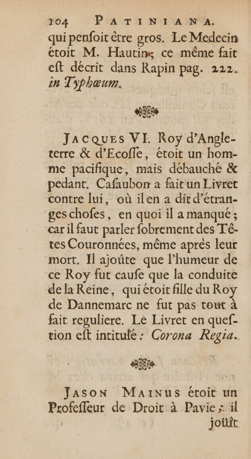 qui penfoit être gros. Le Medecin étoit M. Hautins ce méme fait eft décrit dans Rapin pag. 222. in Typhœur. | | HE Jacques VE Roy d'Angle- terre &amp; d’Ecofle, étoit un hom- me pacifique, mais débauche &amp; pedant. Cafaubon a fait un Livret contre lui, où ilen a dir d'etran- ges chofes, en quoi il a manqué; car il faut parler fobrement des Té- tes Couronnées, même après leur mort. Il ajoûte que l'humeur de ce Roy fut caufe que la conduite dela Reine, quiétoit fille du Roy de Dannemarc ne fut pas tout à fait reguliere. Le Livret en quef- tion eft intitule: Corona Regia. sie Jason MarNus étoit un Profefleur de Droit à Pavie; il | jouit