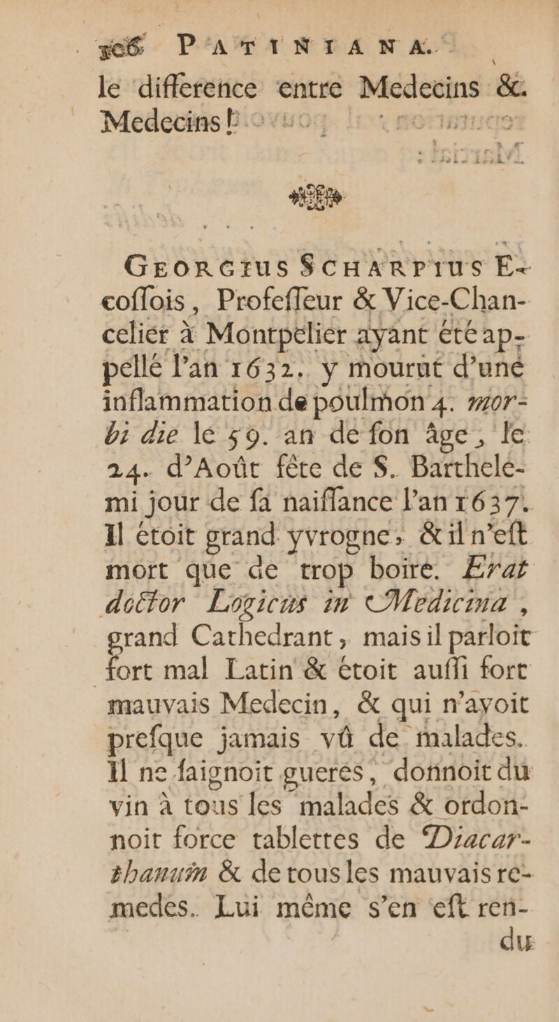 . ge PAR MEA EA. We A le dsérreurl entre Mcdocins &amp; Medecins E : sp GEorcGrus ScHArprus E- coflois, Profefleur &amp; Vice-Chan- celiér à Montpclier ayant eteap- pellé l'an 1632. y mourut d'uné inflammation de poulmon 4. nor- 5 die lé 59. an de fon âge, le . d’Aoûr fête de S. Barthele- ai jour de fà naiffance l'an 1637. Il étoit grand yvrogne, &amp;iln'eft mort que de trop boire. Erat dottor Laogicus im Medicina , grand Cathedrant ; mais il parloit fort mal Latin &amp; étoit auffi fort mauvais Medecin, &amp; qui n'ayoit prefque jamais và de malades. 1l ne faignoit guerés, donnoit du vin à tous les malades &amp; ordon- noit force tablettes de Dracar- &amp;haniin &amp; detousles mauvais re- medes. Lui méme s'en eft ren- du