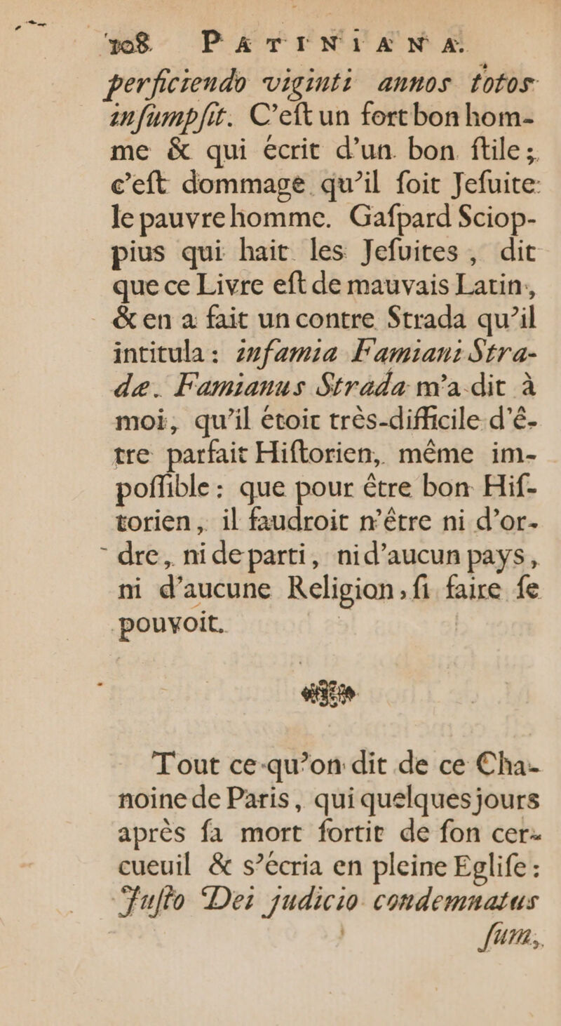 308 PATINTAN« perficieudo viginti annos totos anfumpf[it. C'ettun fort bon hom- me &amp; qui ecrit d'un. bon ftile; c’eft dommage qu’il foit Jefuite: le pauvrehomme. Gafpard Sciop- pius qui hait les Jefuites , dit que ce Livre eft de mauvais Latin, &amp; en a fait un contre Strada qu’il intitula: zzfamia Famiani Stra- de. Famianus Strada m'a dit à moi, qu'il étoir très-difficile d’é- tre parfait Hiftorien, même im- poffible: que pour être bon Hif- torien . il faudroit n'être ni d’or. ' dre, nideparti, nid'aucun pays, ni d'aucune Religion.fi faire fe -pouvoit. | Tout ce-qu?on dit de ce Cha- noine de Paris, qui quelques jours aprés fa mort fortit de fon cer. cueuil &amp; s’écria en pleine Eglife : ‘Fulto Dei judicio: condemnatus