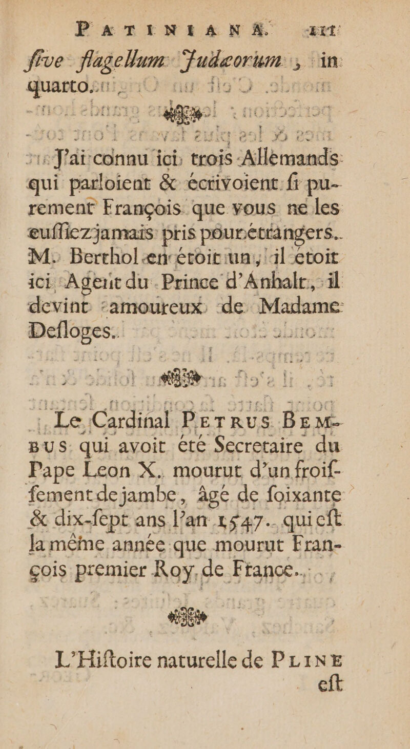 PATINIEANS a five d npe vers 4 fin: qum iO ng: flo |» $23 725 J i RE TL AP wf Ki L . :  ire yog E id à : E connu ici; ; trois: Aland: qui parloient &amp; écrivoient.f pu rement François que vous ne les eufliczjamais: pris pouretrangers.. M: Berthol.en étoitiun;, il etoit ici Agentdu. Prince d'Ánhalr,,-il devint ‘amoureux. de: Madame org LI le Fe P. ETRUS CE E M- BUS: qui avoit été Secretaire du Pape Leon X. mourut d'un froif- fementdejambe, âge de foixante &amp; dix-fept ans l'an. 1547. quicft la même année que mourut Fran- çois BR Roy.« de France. L'Hiftoire naturelle de PLINE eft