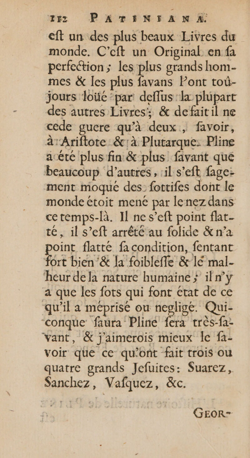 15 PATINTAN A eft un des plus beaux Livres du monde. C’eft un Original en fa perfection; les plus grands hom- mes &amp; les plus favans Pont toù- jours loüé par deflus la plupart des autres Livres; &amp; defaitil ne cede guere qu'à deux , favoir, à Ariftote &amp;:à Plutarque: Pline acete plus fin &amp; plus. favant qué beaucoup d’autres, :il s'eft fage- ment moque des: fottifes dont le monde étoit mene par lenez dans cetemps-là. Il ne s'eft point flat- té, il s'eft arrêté au folide &amp; n'a point flatté fa condition, fentant fort bien &amp; la foibleffe &amp; lé mal- heur dela nature humaine ; il n'y a que les fots qui font etat de ce qu'il a méprise ou neglige. Qui- 'conque faura Pline fera trés-fa- want, &amp; j'aimerois mieux le fa- voir que ce qu'ont fait trois ou quatre grands Jefuites: Suarez, Sanchez, Vafquez, &amp;c. GEOR-