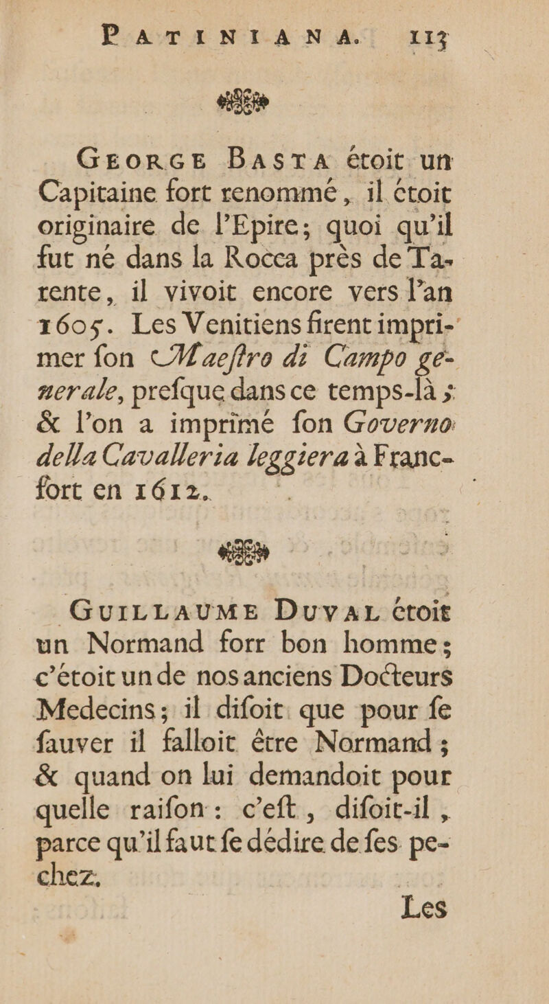 PATINIANA. IIl «n GEORGE DBasra étoit un Capitaine fort renommé , il ctoit originaire de l'Epire; quoi qu'il fut ne dans la Rocca près de Ta. rente, il vivoit encore vers l'an 1605. Les Venitiens firent impri- mer fon CWaeftre di Campo ge- zerale, prefque dans ce temps-là &gt; &amp; lon a imprime fon Governo: della Cavalleria leggiera à Franc- fort en 1612. | | Le GuriLLAUME Duvar croit un Normand forr bon homme: c’étoit unde nosanciens Docteurs Medecins; il difoit que pour fe fauver il falloit être Normand ; &amp; quand on lui demandoit pour quelle raifon: c'eft, difoit-il, parce qu'il faut fe dédire de fes pe- chez. i01