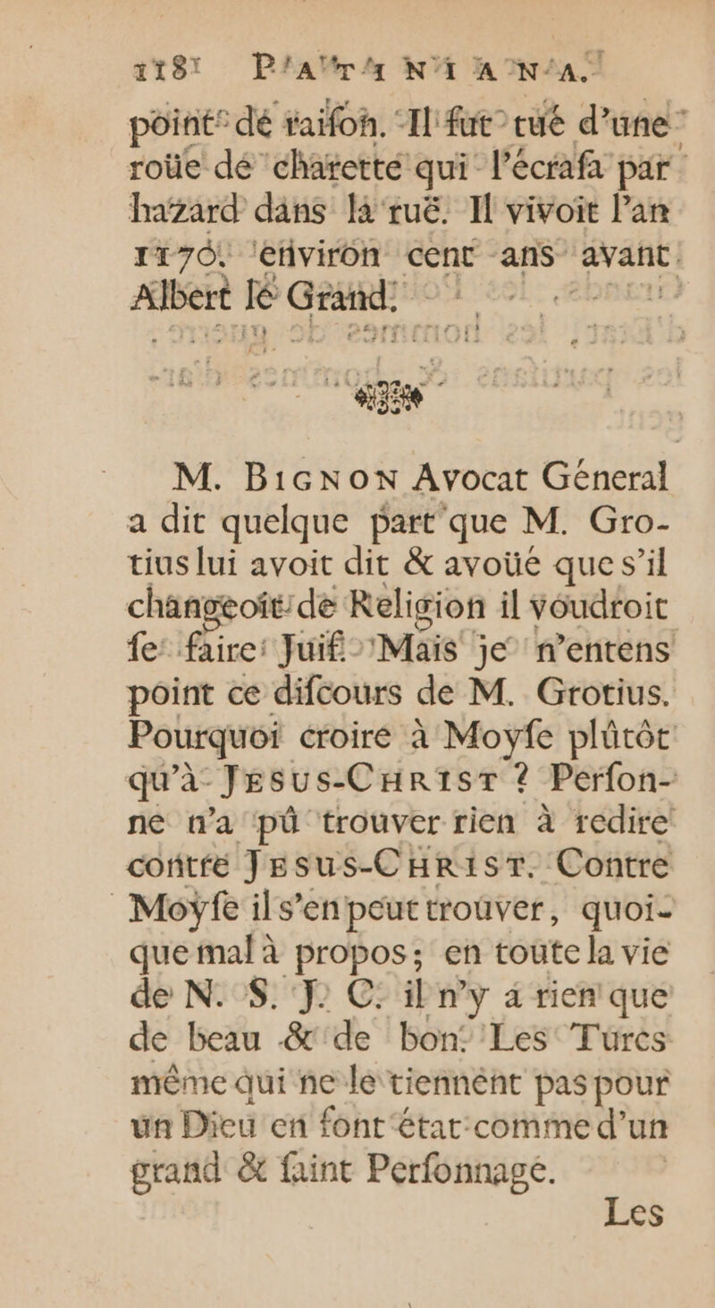 119! P/AVrA NT INA point ‘dé taifoh. ‘Il fut cue d’ une roüe dé chatetté qui l’écrafa par hazard dans là'rué. Il vivoit l'an I17Ó. 'etivirón cent ans iie Albert | lé GR M. BicNow Avocat General a dit quelque part que M. Gro- tius lui avoit dit &amp; avoüe que s'il changeoít;de Religion il Voudroit fe: faire: Juif Mais je n'entens point ce difcours de M. Grotius. Pourquoi croiré à à plütót qu'à JEsus-Cuntsr ? Perfon- ne n'a pü trouver rien à redire contfé ) Esus-C HR1ST. Contre Moyfe il s'en peut troüver, quoi- que mal à propos en toute la vie de N. S. J. C: il my à rien que de beau .&amp; de bon: Les Turcs méme qui ne le tiennent pas pour un Dieu en font étar:comme d’un grand &amp; faint Perfonnage.