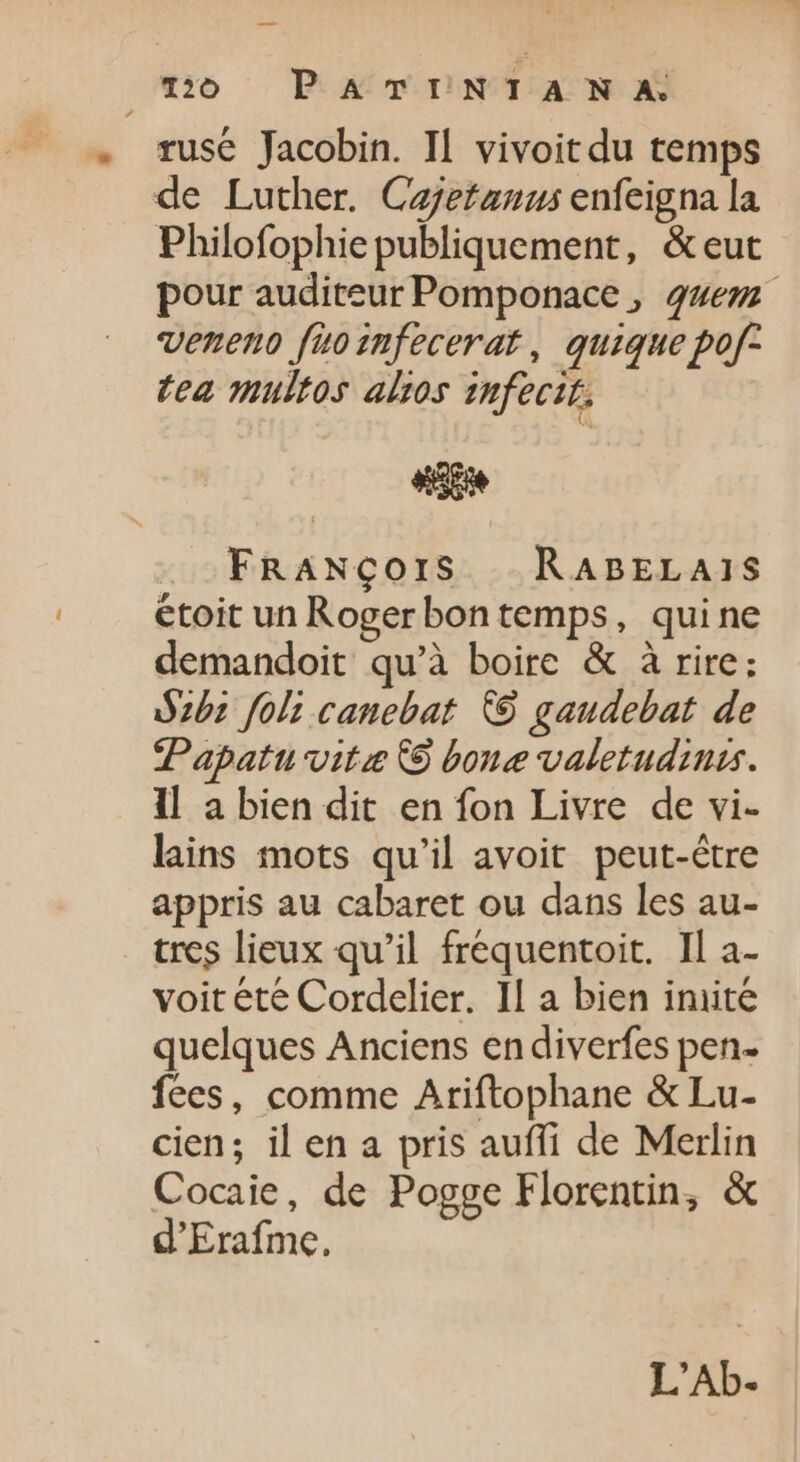 mo PATINTANA. rusé Jacobin. Il vivoit du temps de Luther. Cajetanus enfeigna la Philofophie publiquement, &amp;eut pour auditeur Pomponace , 24ezz veneno fuozmfecerat , quique pof- tea multos altos infecté. «i FRANÇOIS | RaBELAIS étoit un Rogerbon temps, quine demandoit qu'à boire &amp; à rire; Szb1 foli canebat © gaudebat de Papatu vite C bone valetudinis. ll a bien dit en fon Livre de vi- lains mots qu'il avoit peut-être appris au cabaret ou dans les au- tres lieux qu'il fréquentoit. Il a- voit été Cordelier. Il a bien imite quelques Anciens en diverfes pen- fees, comme Ariftophane &amp; Lu- cien; il en a pris auffi de Merlin Cocaie, de Pogge Florentin, &amp; d'Erafme. L'Ab.