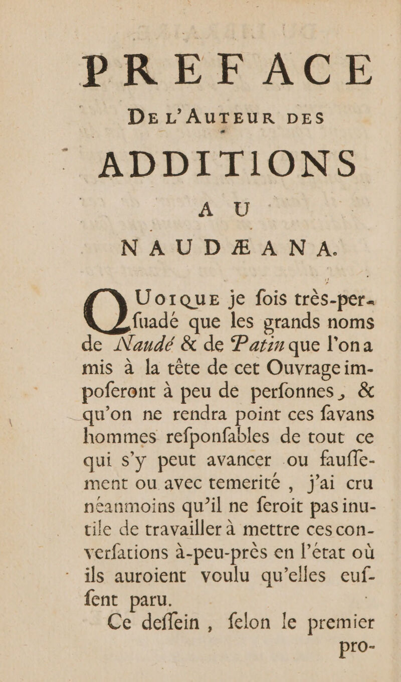 DE L'AUTEUR DES ' ADDITIONS +: gi s N AUDÆ A NA. UorQquk je fois trés-per- fuadé que les grands noms de ANaudé &amp; de Pain que l'ona mis à la téte de cet Ouvrageim- poferont à peu de perfonnes, &amp; .qu'on ne rendra point ces favans hommes refponfables de tout ce qui s’y peut avancer ou faufle- ment ou avec temerite , j'ai cru eanmoins qu'il ne feroit pas inu- tile de travaillerà mettre cescon- verfations à-peu-près en l'état où ils auroient voulu qu’elles euf- fent paru. | Ce deffein , felon le premier