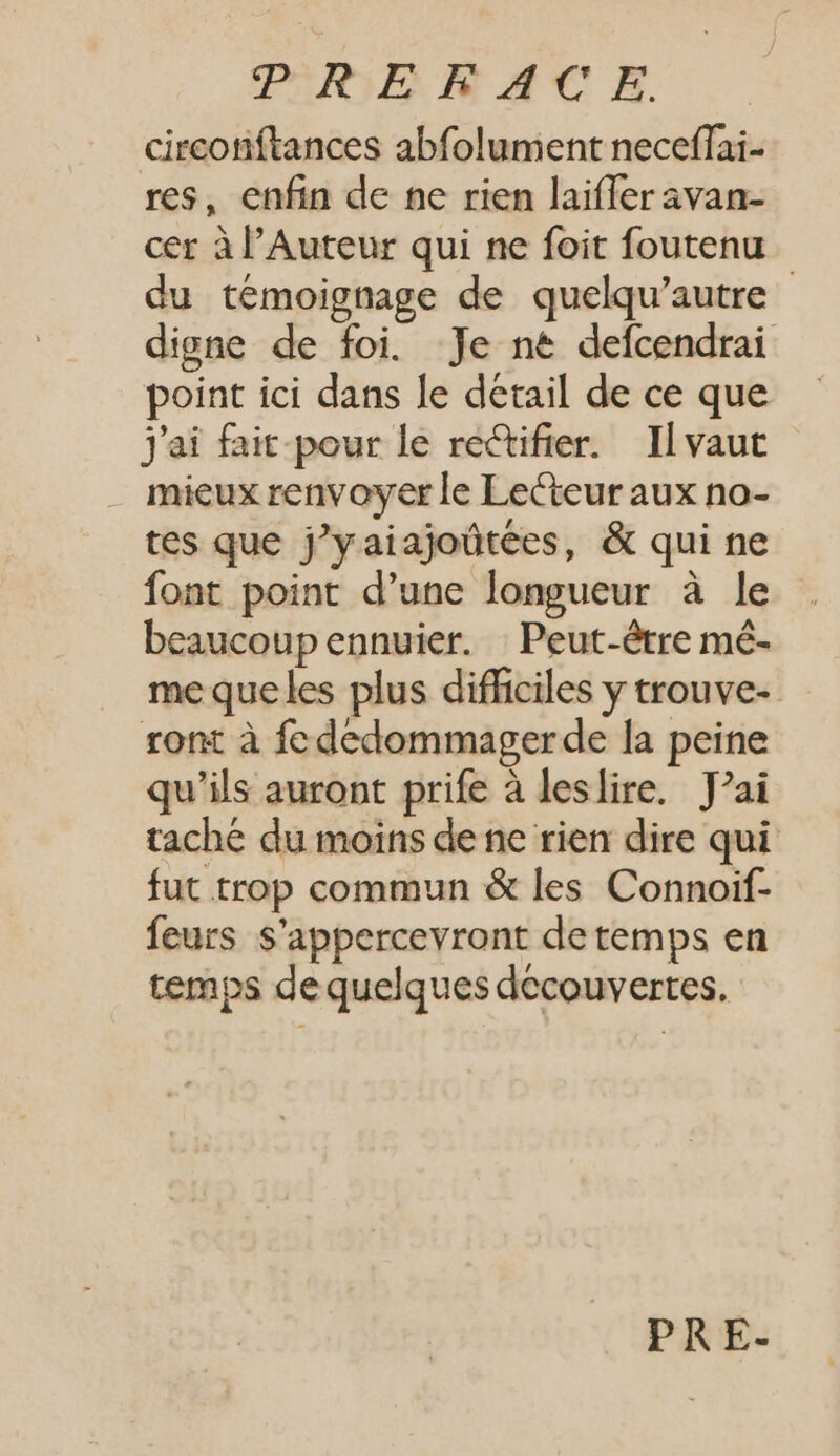 circonftances abfolument neceffai- res, enfin de ne rien laiffer avan- cer àl'Auteur qui ne foit foutenu du témoignage de quelqu'autre - digne de foi. Je ne defcendrai point ici dans le detail de ce que j'ai fait pour le rectifier. Il vaut mieux renvoyer le Lecteur aux no- tes que j’yaiajoûtées, &amp; qui ne font point d'une longueur à le beaucoup ennuier. Peut-être mé- me queles plus difficiles y trouve- ront à fc dedommager de la peine qu'ils auront prife à leslire. Jai tache du moins de ne rien dire qui fut trop commun &amp; les Connoif- feurs S'appercevront de temps en temps de quelques decouvertes.