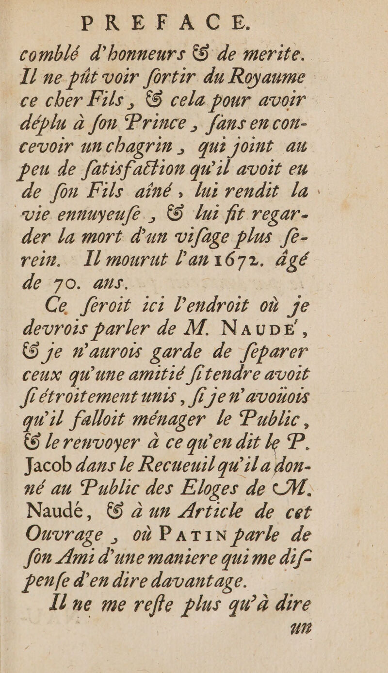 comblé d'bonneurs &amp; de merite. ll ue pit voir fortir du Royaume ce cher Fils, &amp; cela pour avoir déplu à fon Prince, fans en con- cevoir uncbagrim , qui joint au peu de fatisfaifion qu'il avoit eu de fon Fils aïné, lui rendit la : vie ennuyeufe., CO Luz fit regar- der la mort d'un vifage plus fe- rein. Il mourut lan1672. dgé de 70. ans. | Ce feroit ici l'endroit où je devrois parler de M. NAUDE , (9 je n’aurois garde de feparer ceux qu'une amitié frtendre avoit ff étroitement unis , fi je n'avouors qu'il falloit ménager le Public, (9 le renvoyer à ce qu'en dit le P. Jacob dans le Recueuil qu'il a don- né au Public des Eloges de M. Naude, (9 2 um Article de cet Ouvrage , où PATIN parle de fon Ami d'une maniere qui me dif- penfe d'en dire davantage. Une me refle plus qu'à dire | ur